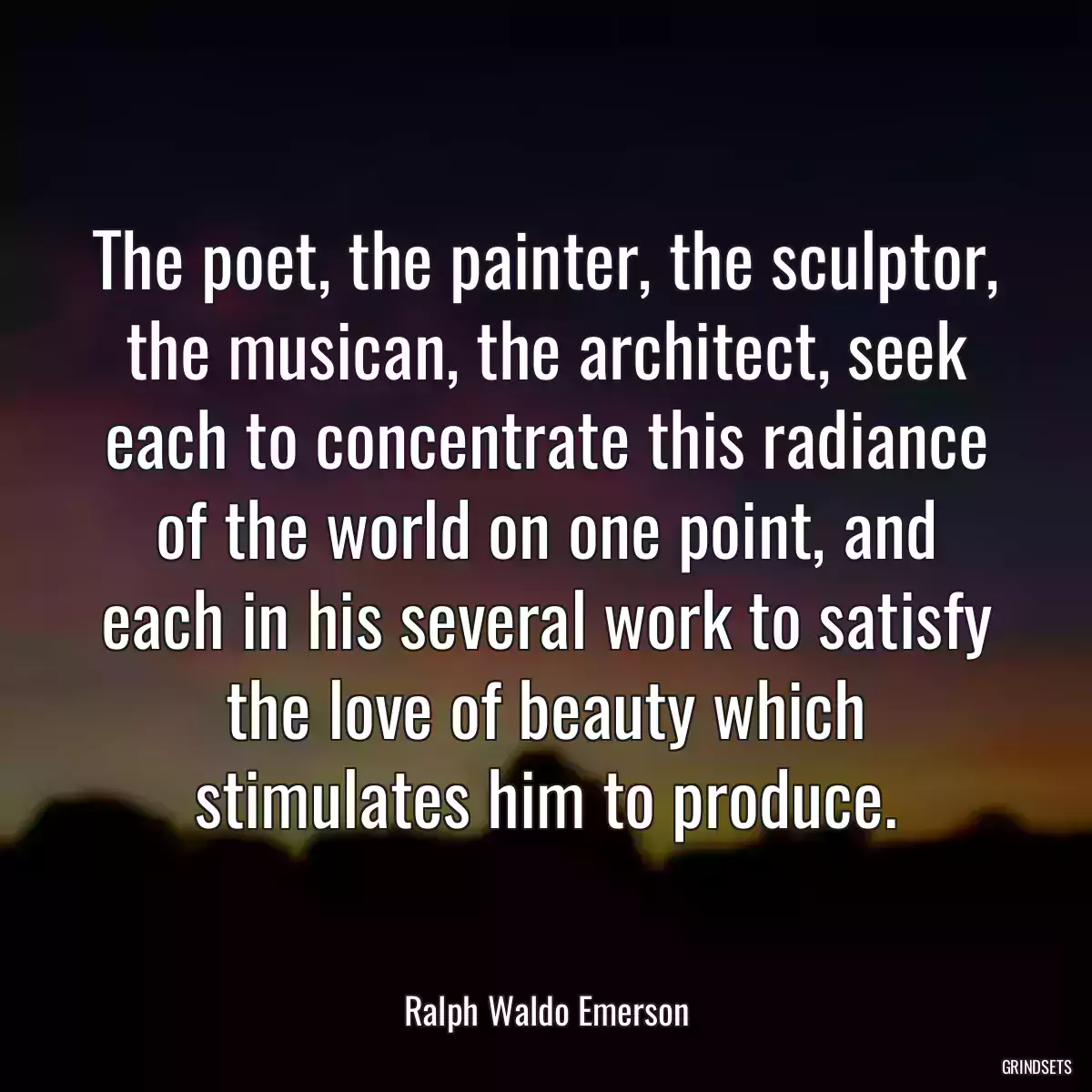 The poet, the painter, the sculptor, the musican, the architect, seek each to concentrate this radiance of the world on one point, and each in his several work to satisfy the love of beauty which stimulates him to produce.