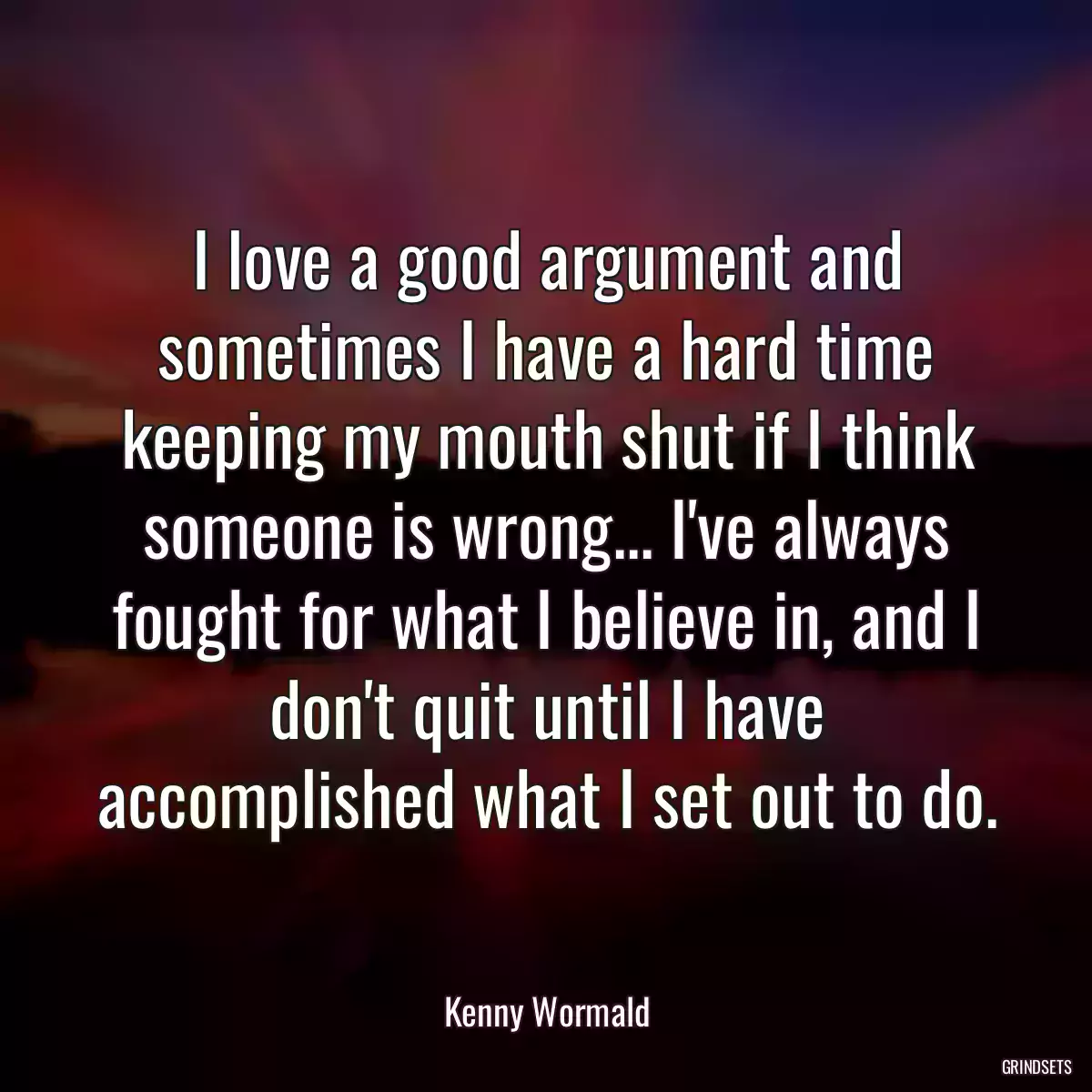 I love a good argument and sometimes I have a hard time keeping my mouth shut if I think someone is wrong... I\'ve always fought for what I believe in, and I don\'t quit until I have accomplished what I set out to do.