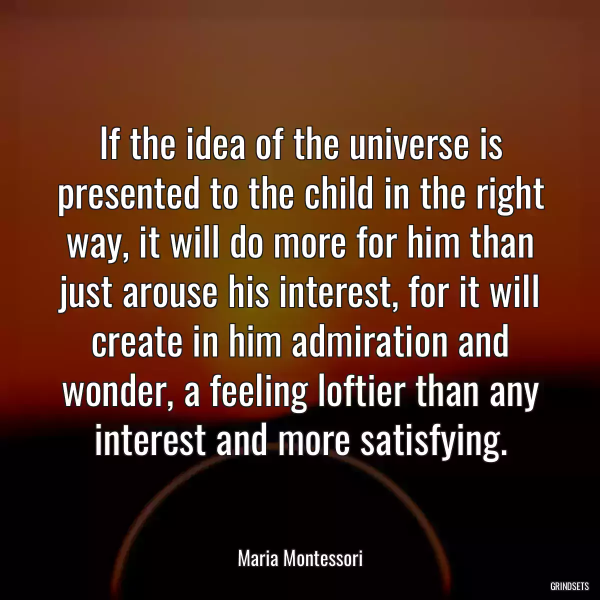 If the idea of the universe is presented to the child in the right way, it will do more for him than just arouse his interest, for it will create in him admiration and wonder, a feeling loftier than any interest and more satisfying.