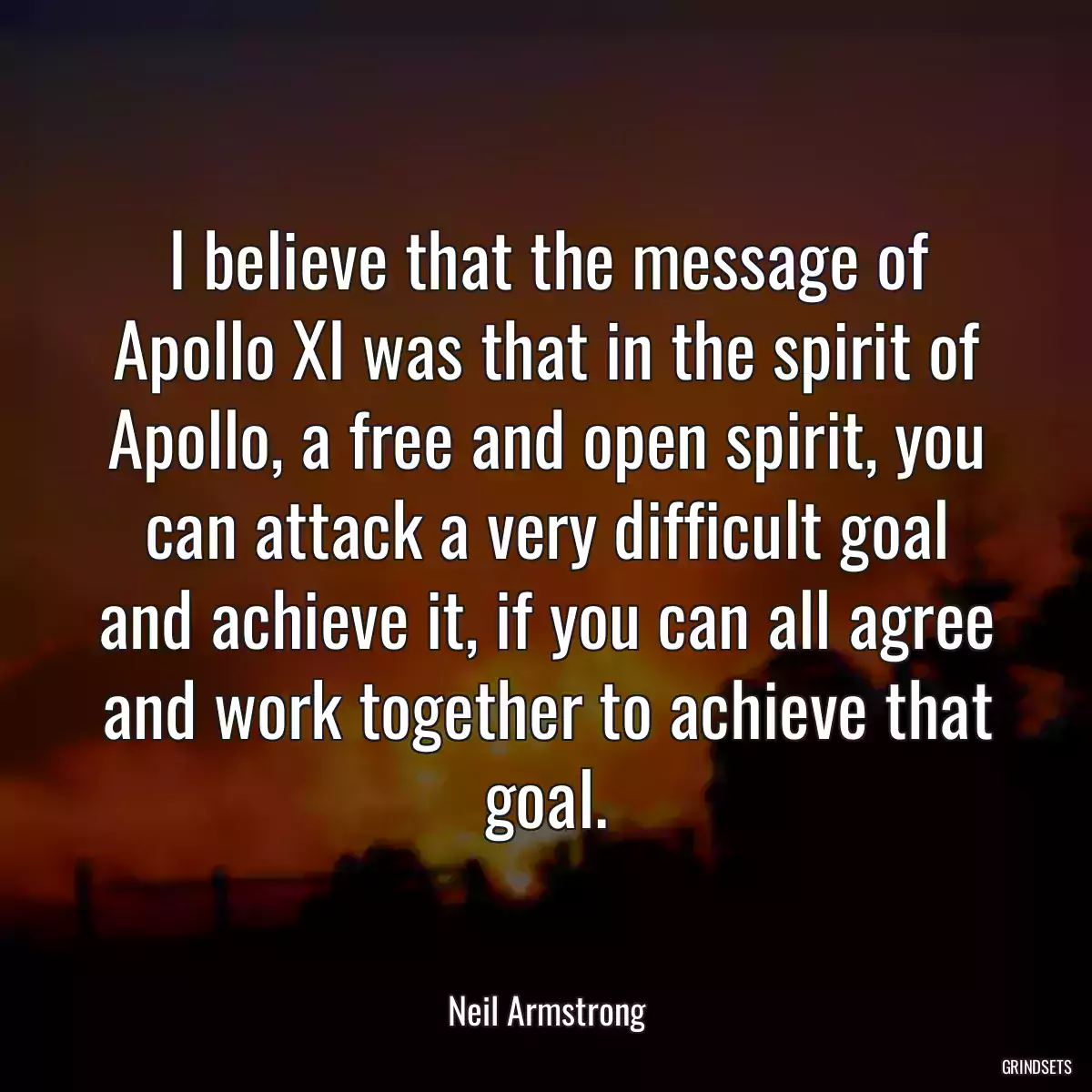 I believe that the message of Apollo XI was that in the spirit of Apollo, a free and open spirit, you can attack a very difficult goal and achieve it, if you can all agree and work together to achieve that goal.