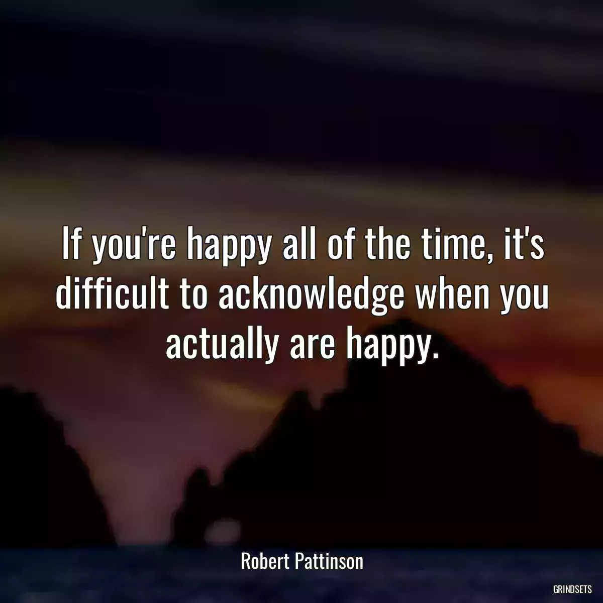 If you\'re happy all of the time, it\'s difficult to acknowledge when you actually are happy.