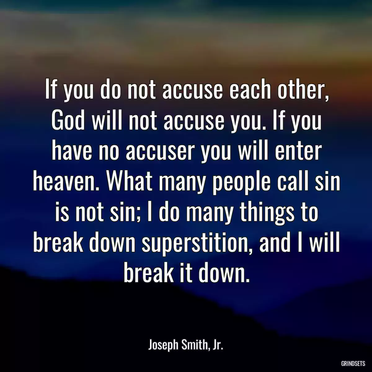 If you do not accuse each other, God will not accuse you. If you have no accuser you will enter heaven. What many people call sin is not sin; I do many things to break down superstition, and I will break it down.