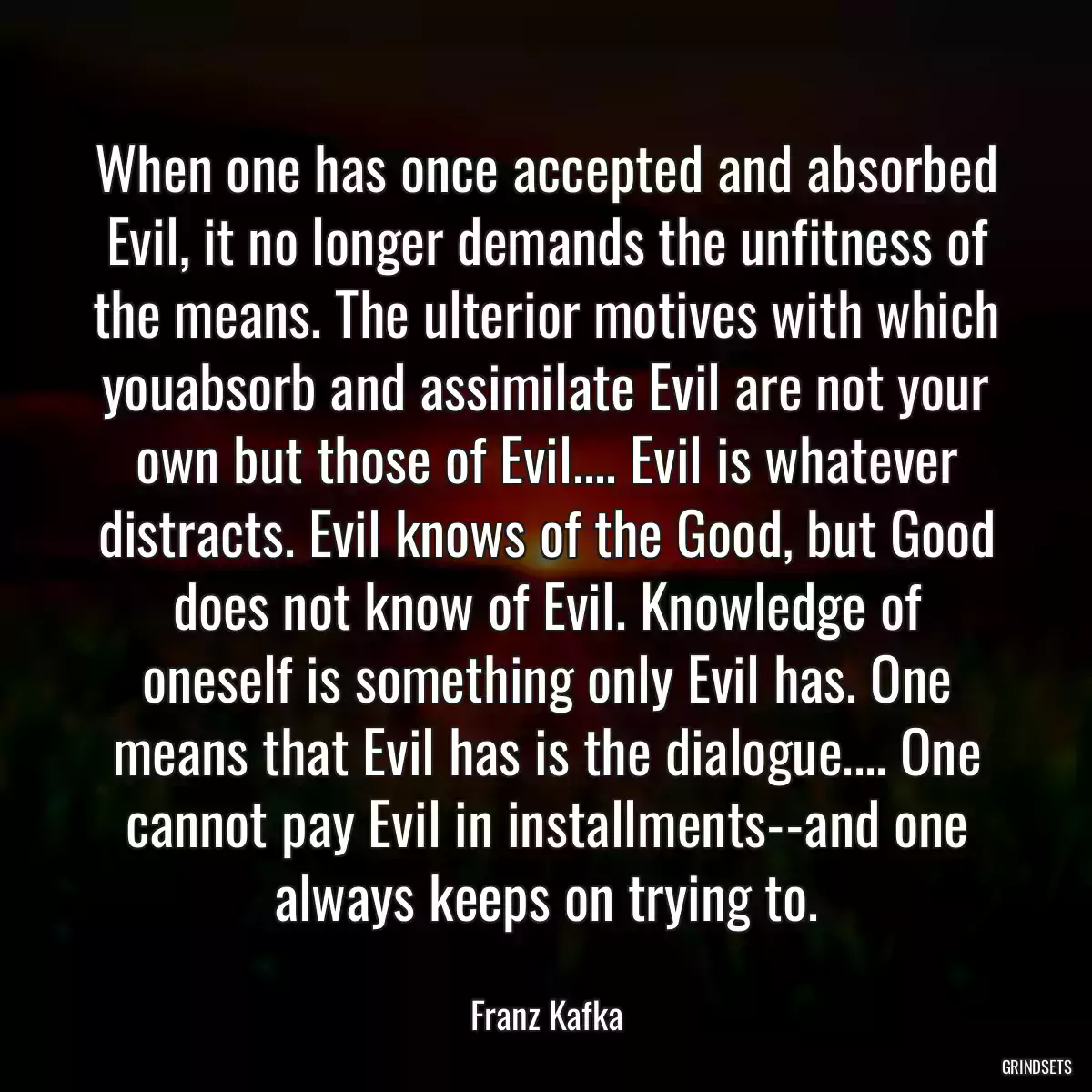 When one has once accepted and absorbed Evil, it no longer demands the unfitness of the means. The ulterior motives with which youabsorb and assimilate Evil are not your own but those of Evil.... Evil is whatever distracts. Evil knows of the Good, but Good does not know of Evil. Knowledge of oneself is something only Evil has. One means that Evil has is the dialogue.... One cannot pay Evil in installments--and one always keeps on trying to.