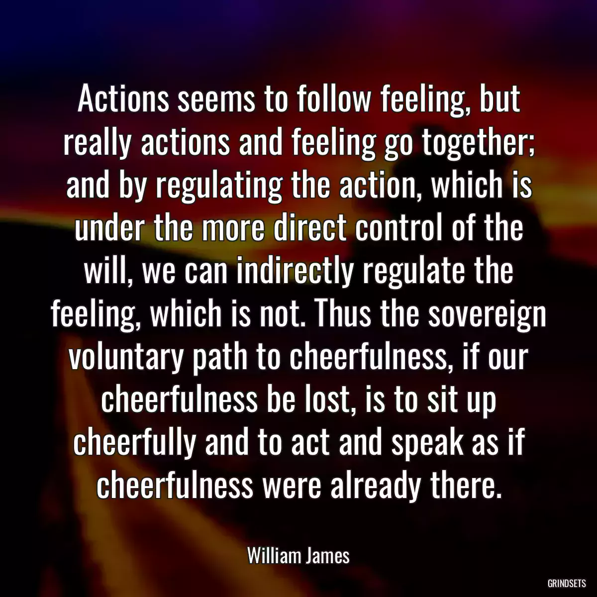 Actions seems to follow feeling, but really actions and feeling go together; and by regulating the action, which is under the more direct control of the will, we can indirectly regulate the feeling, which is not. Thus the sovereign voluntary path to cheerfulness, if our cheerfulness be lost, is to sit up cheerfully and to act and speak as if cheerfulness were already there.