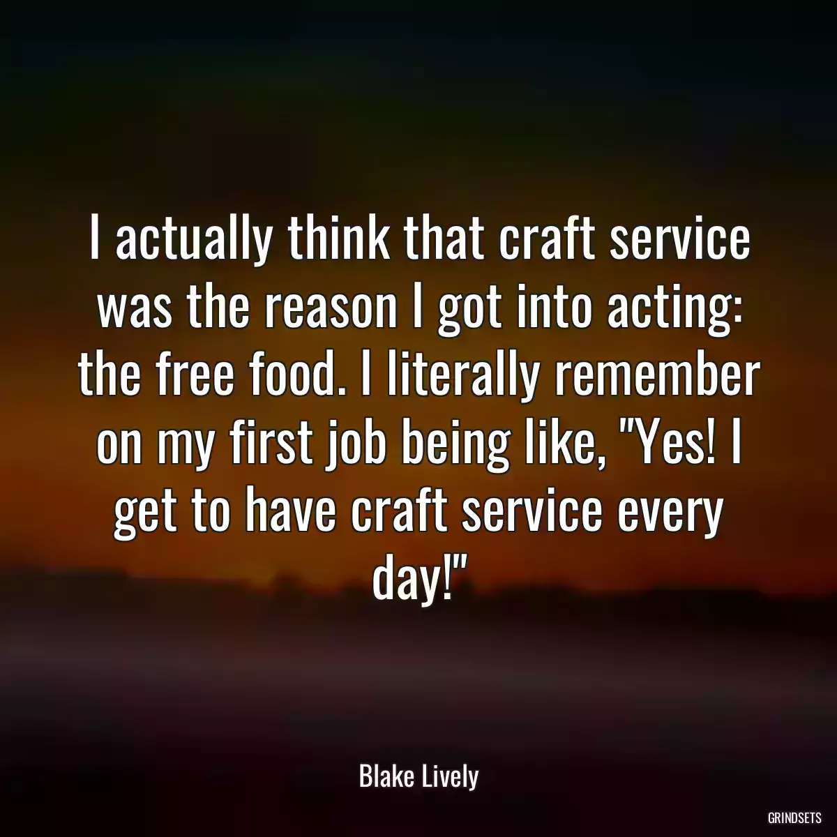 I actually think that craft service was the reason I got into acting: the free food. I literally remember on my first job being like, \