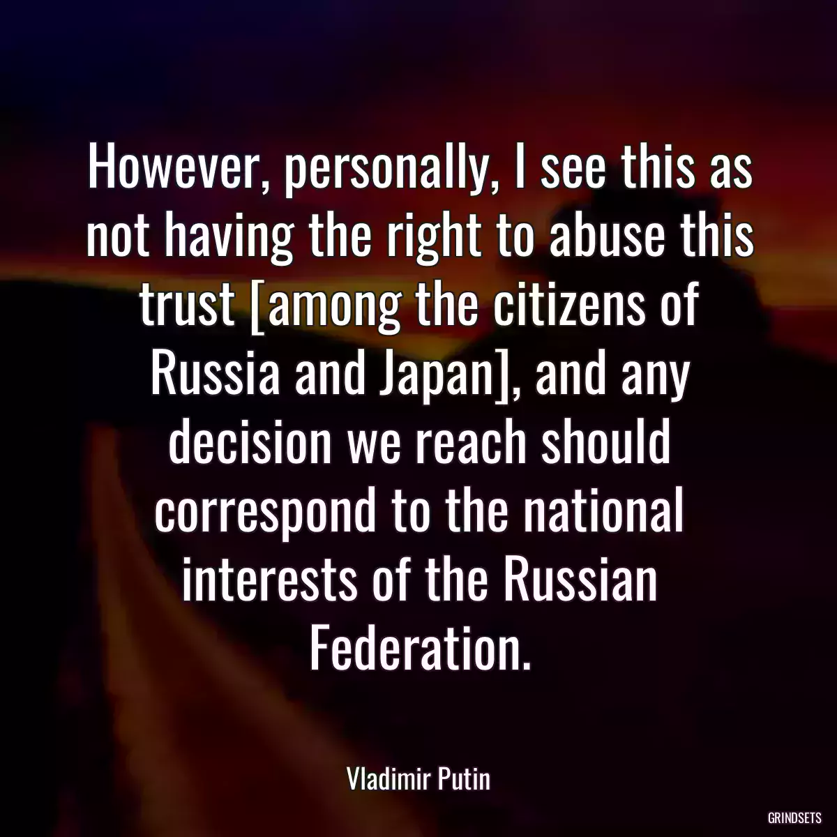 However, personally, I see this as not having the right to abuse this trust [among the citizens of Russia and Japan], and any decision we reach should correspond to the national interests of the Russian Federation.