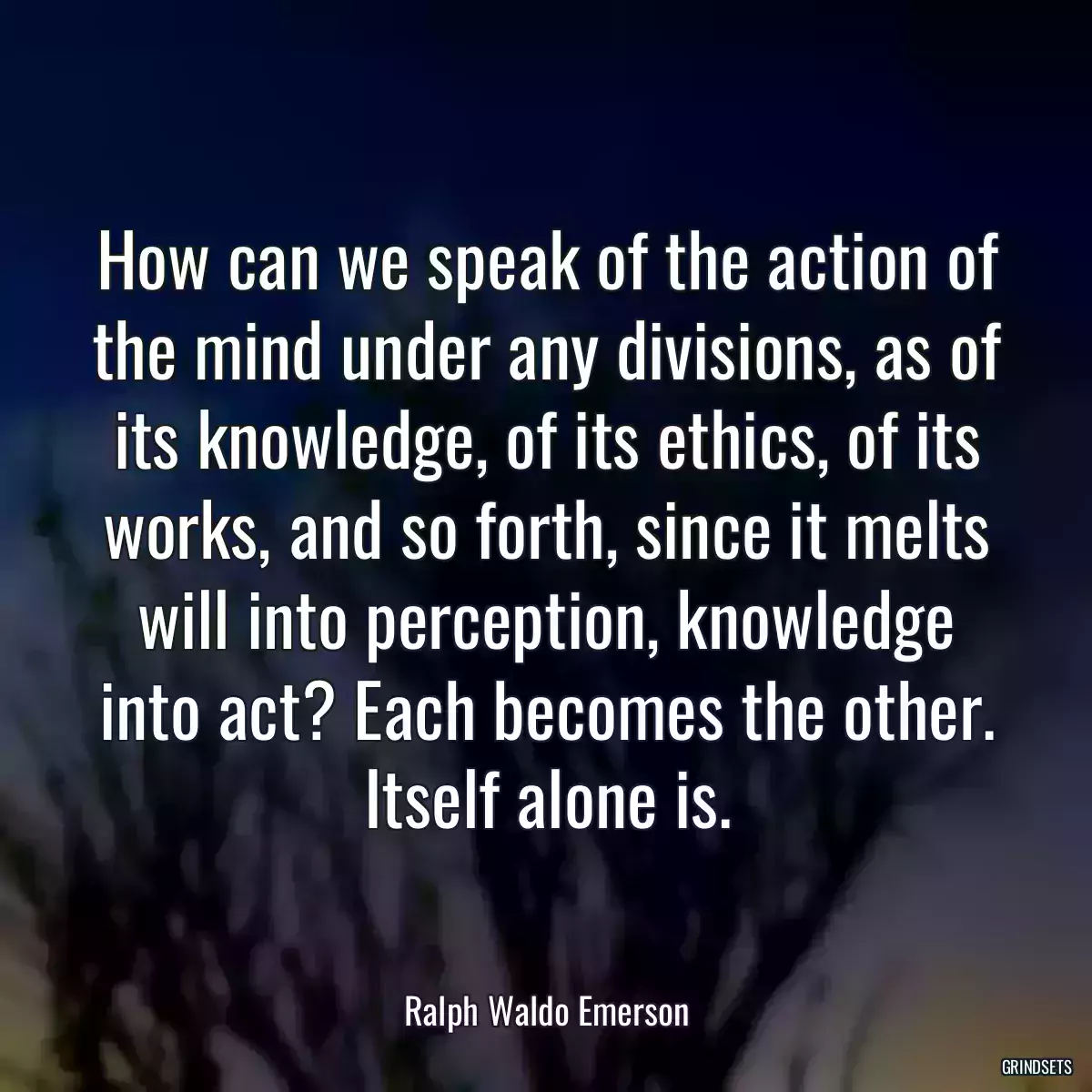 How can we speak of the action of the mind under any divisions, as of its knowledge, of its ethics, of its works, and so forth, since it melts will into perception, knowledge into act? Each becomes the other. Itself alone is.