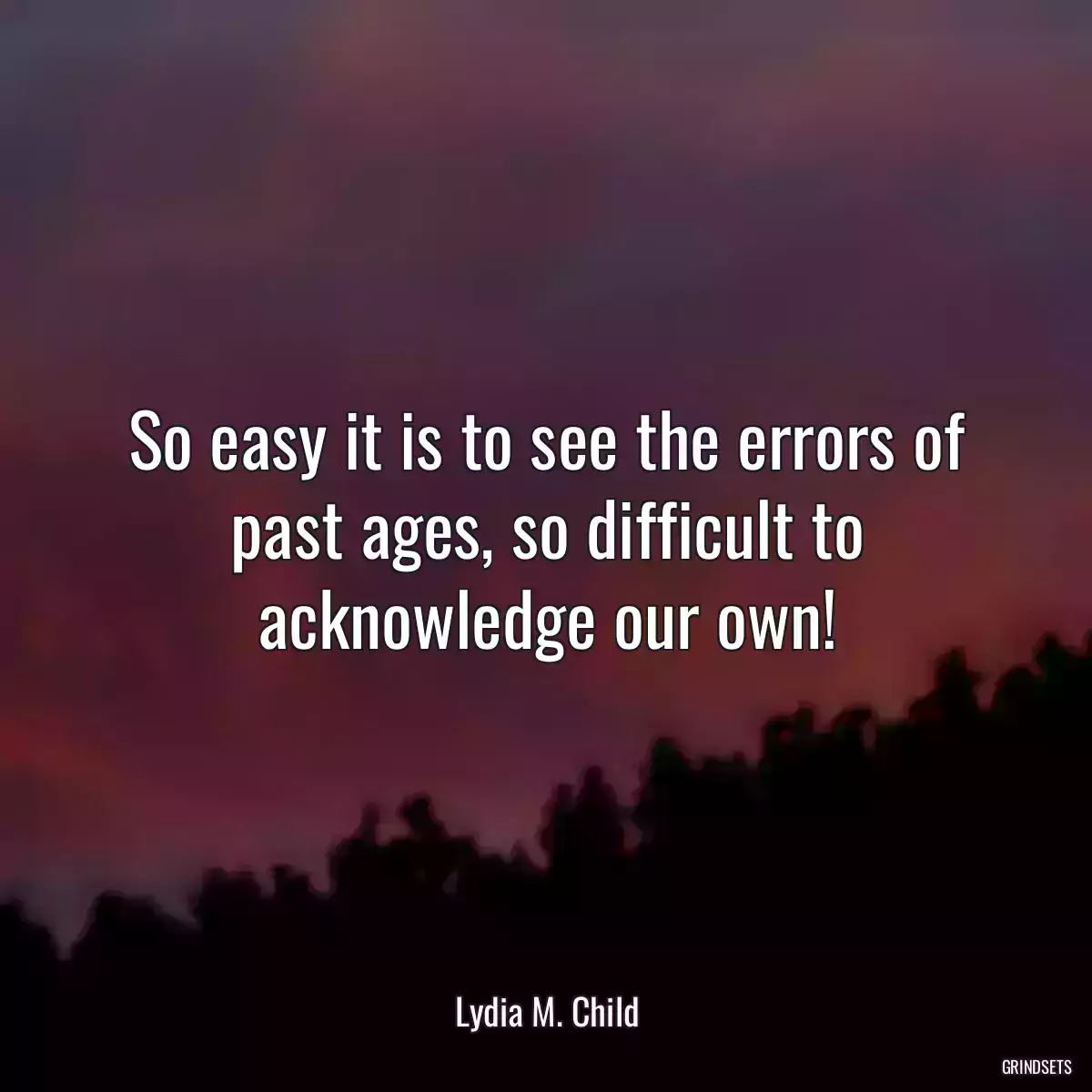 So easy it is to see the errors of past ages, so difficult to acknowledge our own!