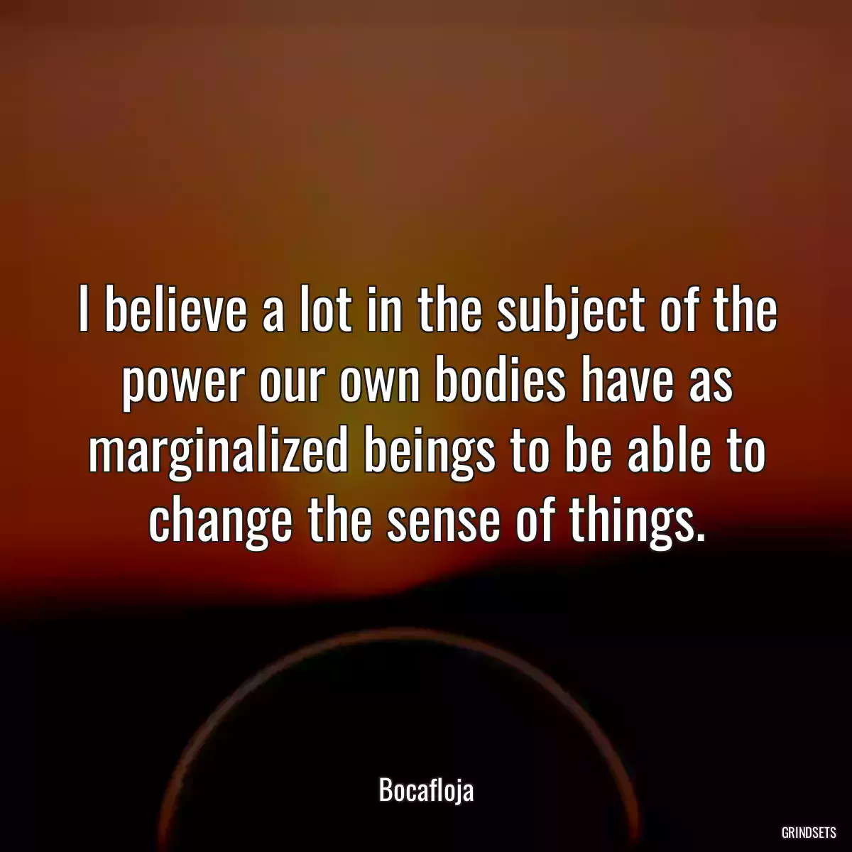 I believe a lot in the subject of the power our own bodies have as marginalized beings to be able to change the sense of things.