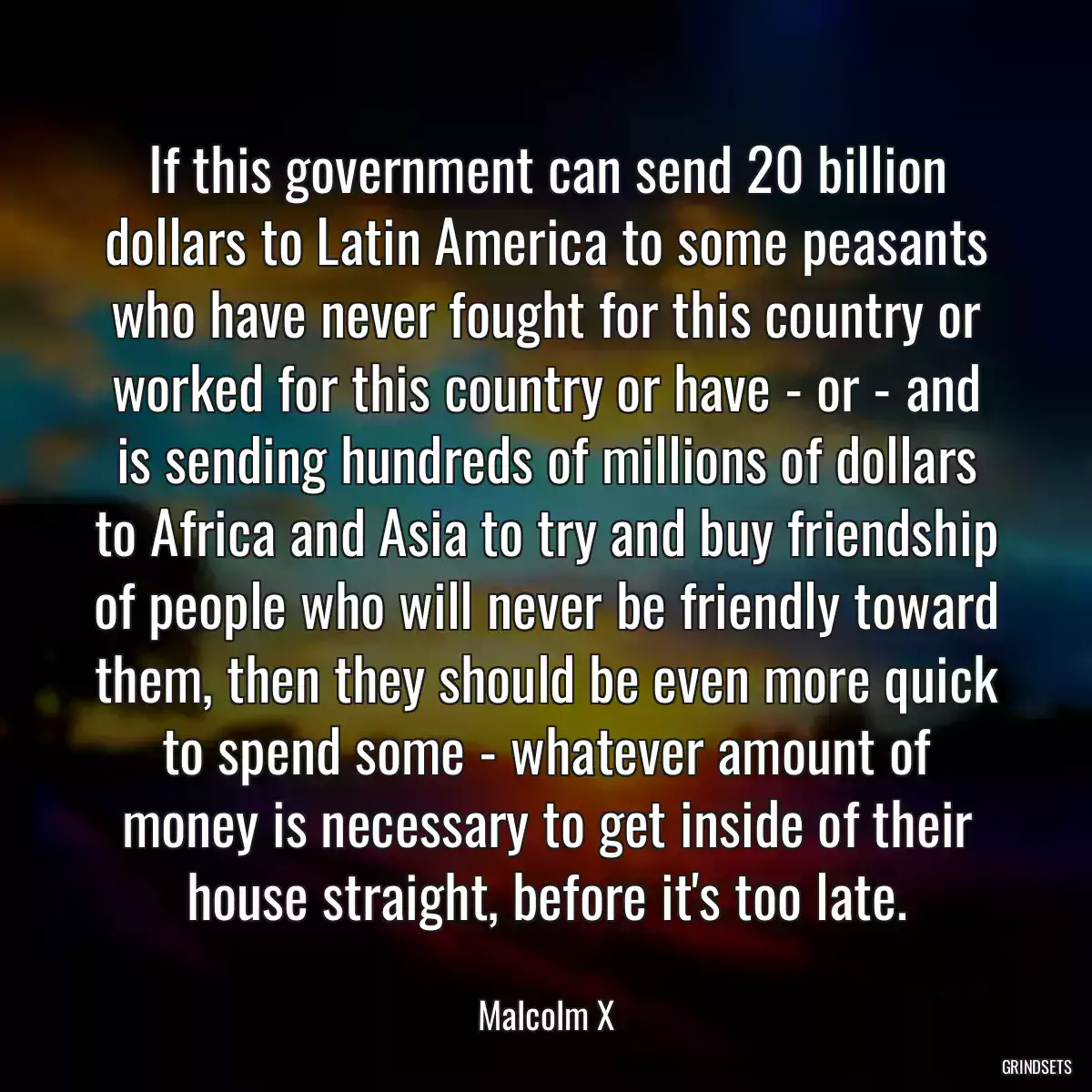 If this government can send 20 billion dollars to Latin America to some peasants who have never fought for this country or worked for this country or have - or - and is sending hundreds of millions of dollars to Africa and Asia to try and buy friendship of people who will never be friendly toward them, then they should be even more quick to spend some - whatever amount of money is necessary to get inside of their house straight, before it\'s too late.