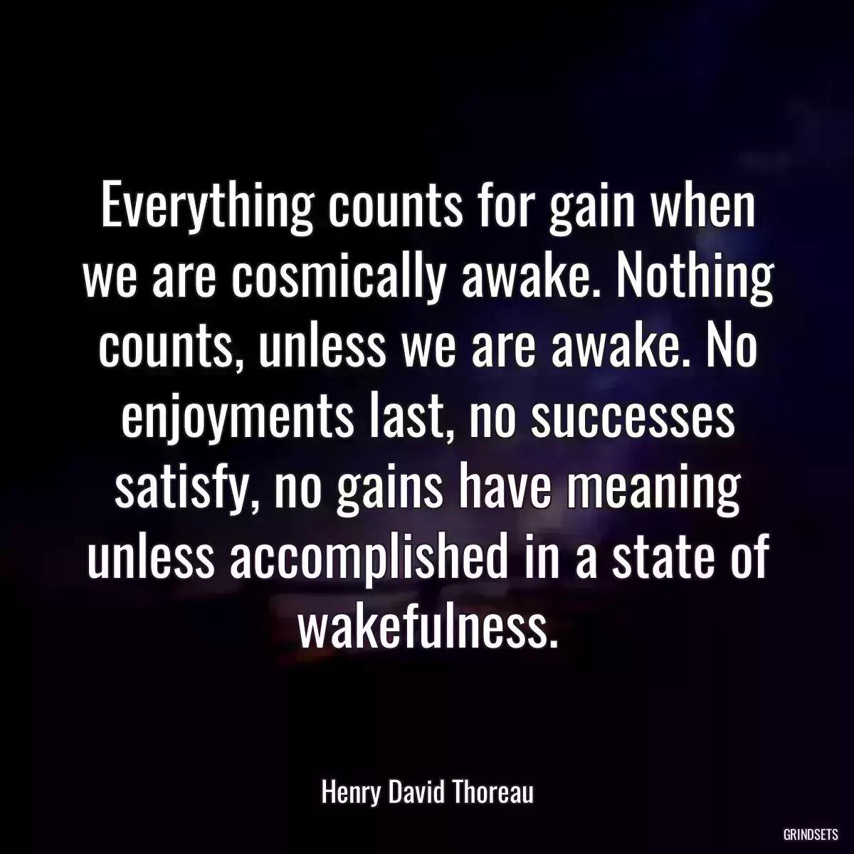 Everything counts for gain when we are cosmically awake. Nothing counts, unless we are awake. No enjoyments last, no successes satisfy, no gains have meaning unless accomplished in a state of wakefulness.