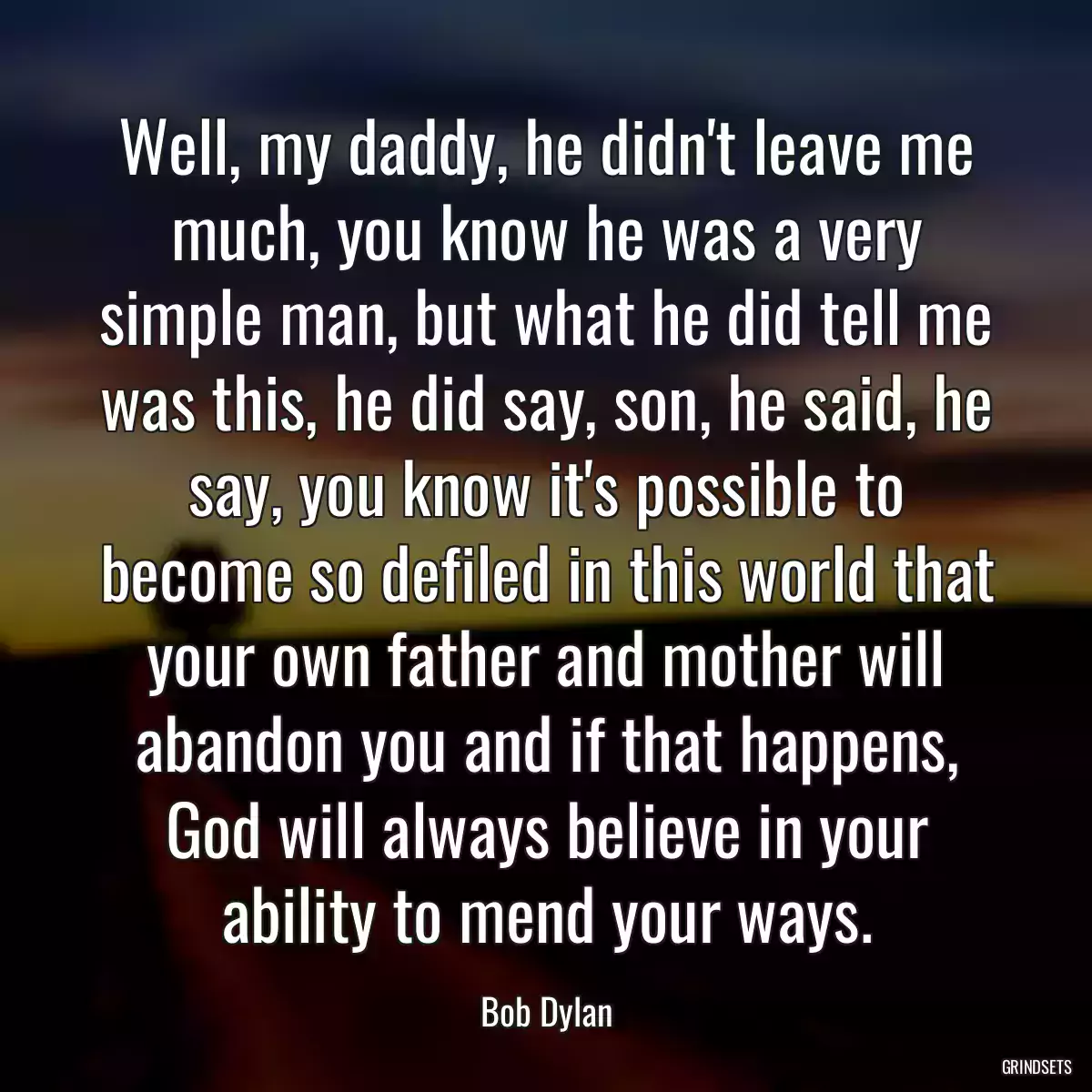 Well, my daddy, he didn\'t leave me much, you know he was a very simple man, but what he did tell me was this, he did say, son, he said, he say, you know it\'s possible to become so defiled in this world that your own father and mother will abandon you and if that happens, God will always believe in your ability to mend your ways.