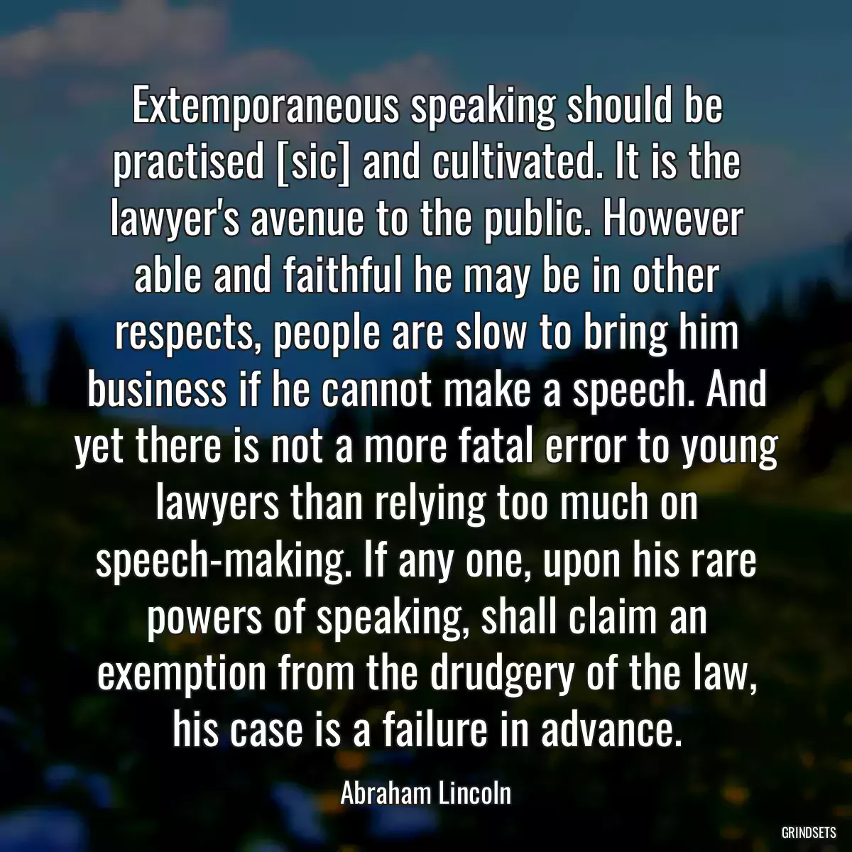 Extemporaneous speaking should be practised [sic] and cultivated. It is the lawyer\'s avenue to the public. However able and faithful he may be in other respects, people are slow to bring him business if he cannot make a speech. And yet there is not a more fatal error to young lawyers than relying too much on speech-making. If any one, upon his rare powers of speaking, shall claim an exemption from the drudgery of the law, his case is a failure in advance.