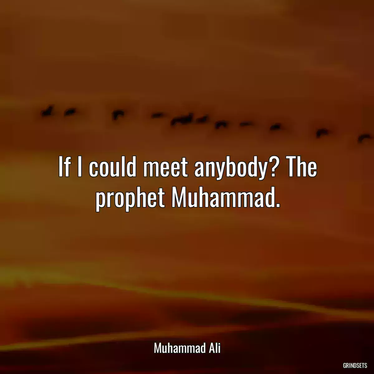 If I could meet anybody? The prophet Muhammad.