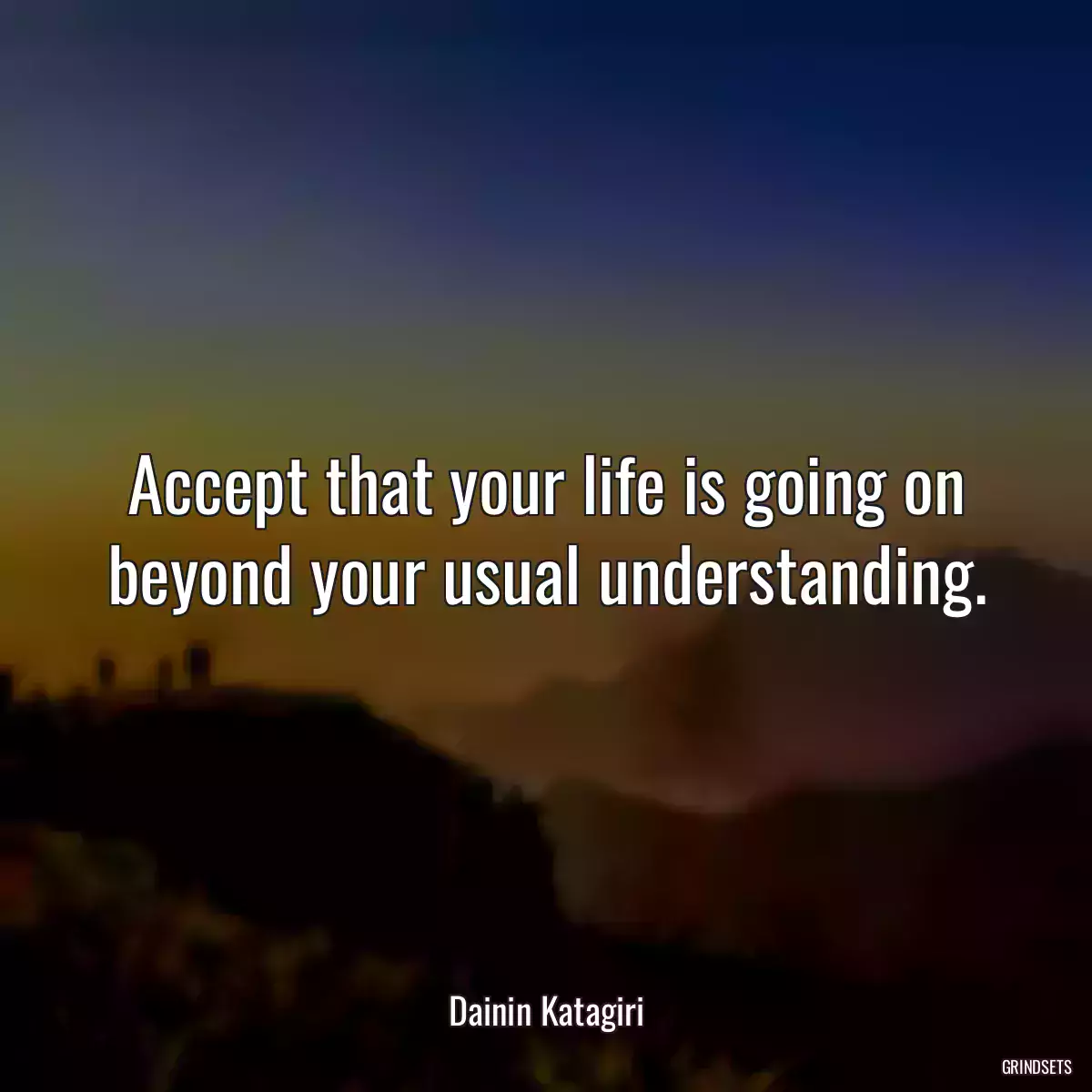 Accept that your life is going on beyond your usual understanding.