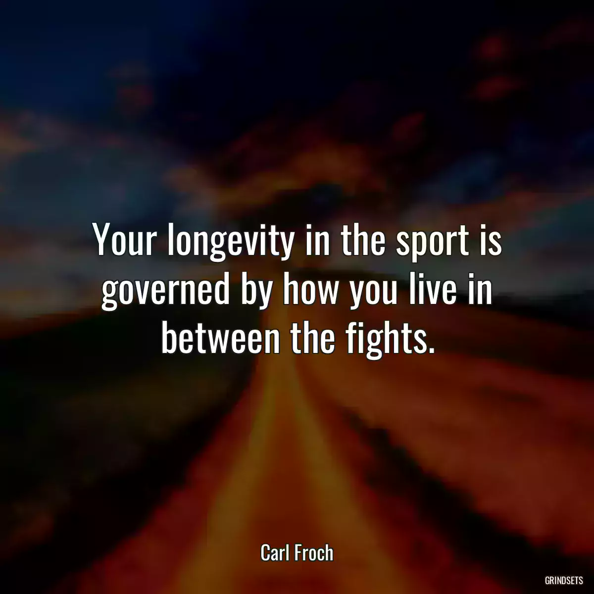 Your longevity in the sport is governed by how you live in between the fights.