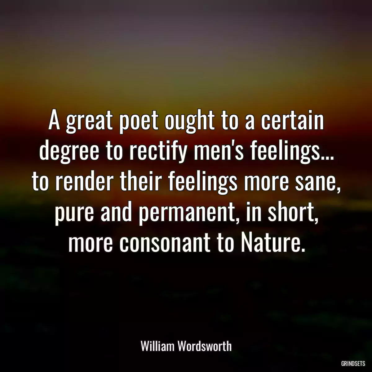 A great poet ought to a certain degree to rectify men\'s feelings... to render their feelings more sane, pure and permanent, in short, more consonant to Nature.