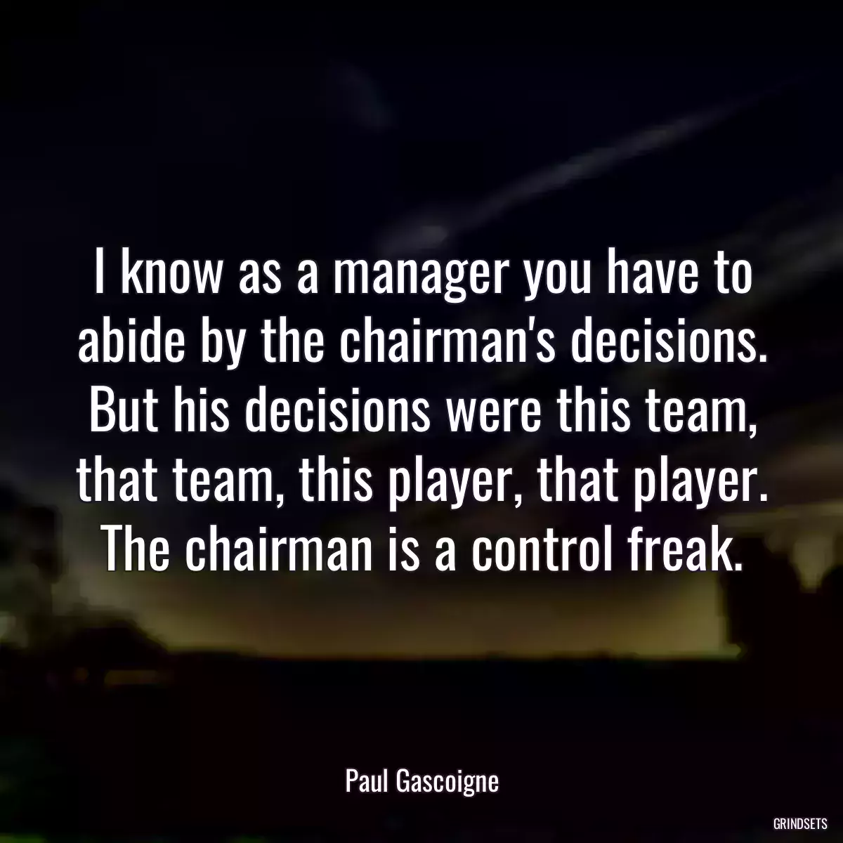 I know as a manager you have to abide by the chairman\'s decisions. But his decisions were this team, that team, this player, that player. The chairman is a control freak.