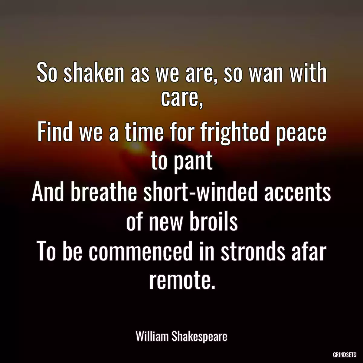 So shaken as we are, so wan with care,
Find we a time for frighted peace to pant
And breathe short-winded accents of new broils
To be commenced in stronds afar remote.