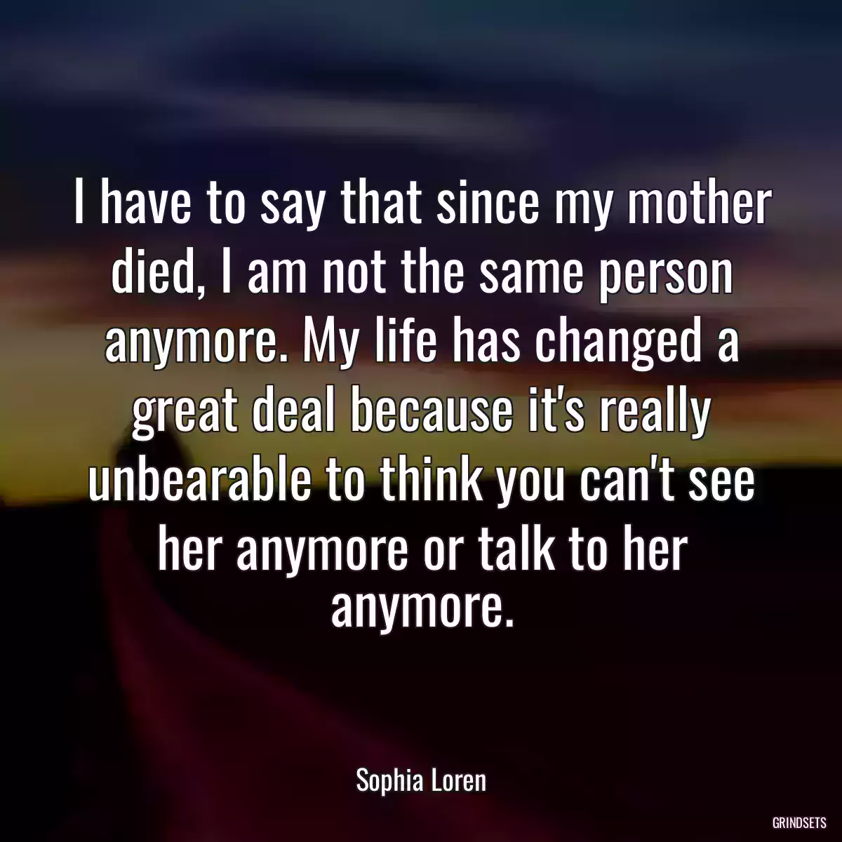 I have to say that since my mother died, I am not the same person anymore. My life has changed a great deal because it\'s really unbearable to think you can\'t see her anymore or talk to her anymore.