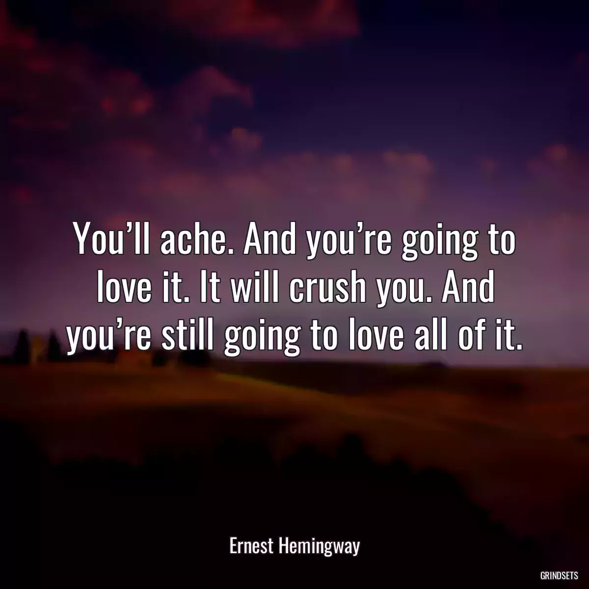 You’ll ache. And you’re going to love it. It will crush you. And you’re still going to love all of it.