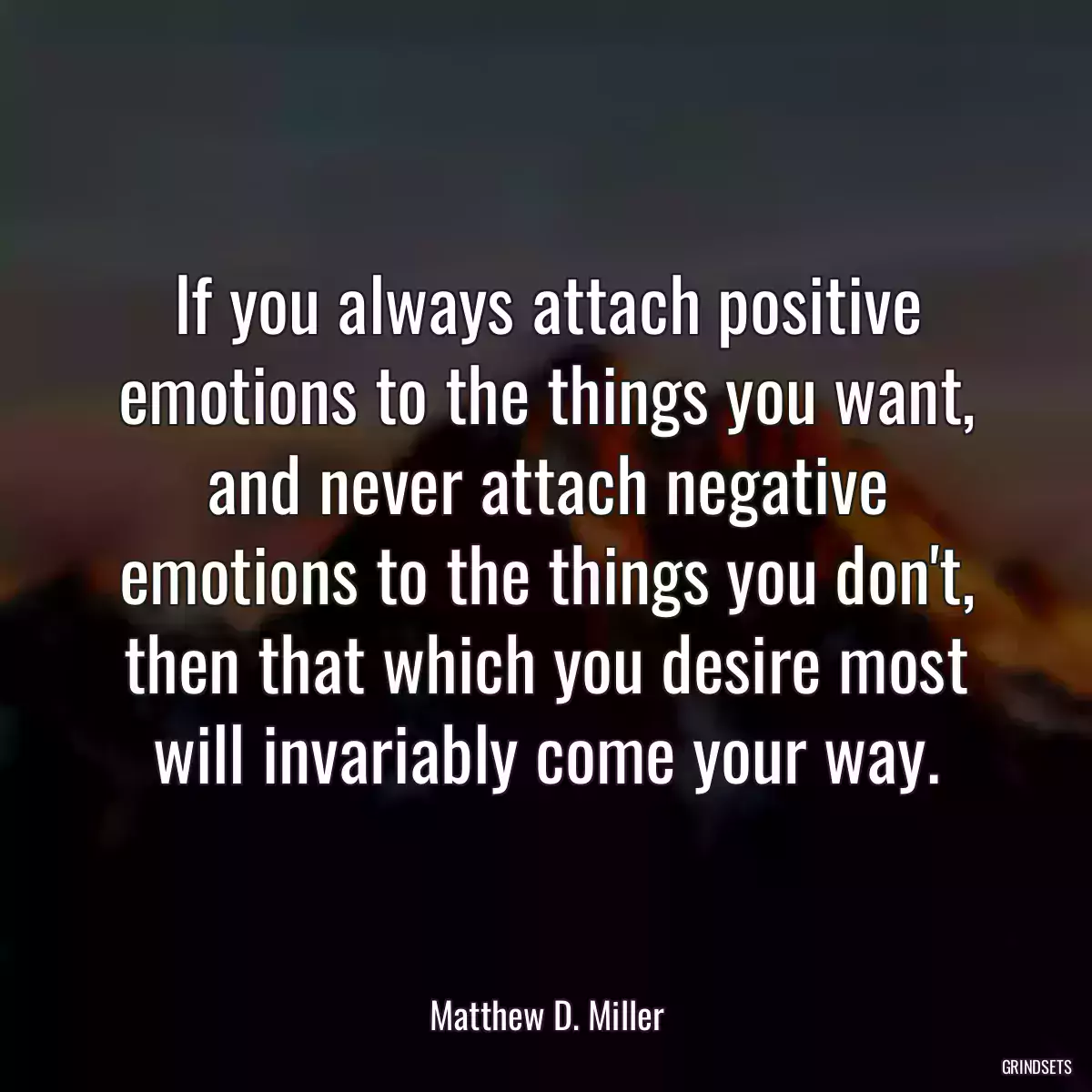 If you always attach positive emotions to the things you want, and never attach negative emotions to the things you don\'t, then that which you desire most will invariably come your way.