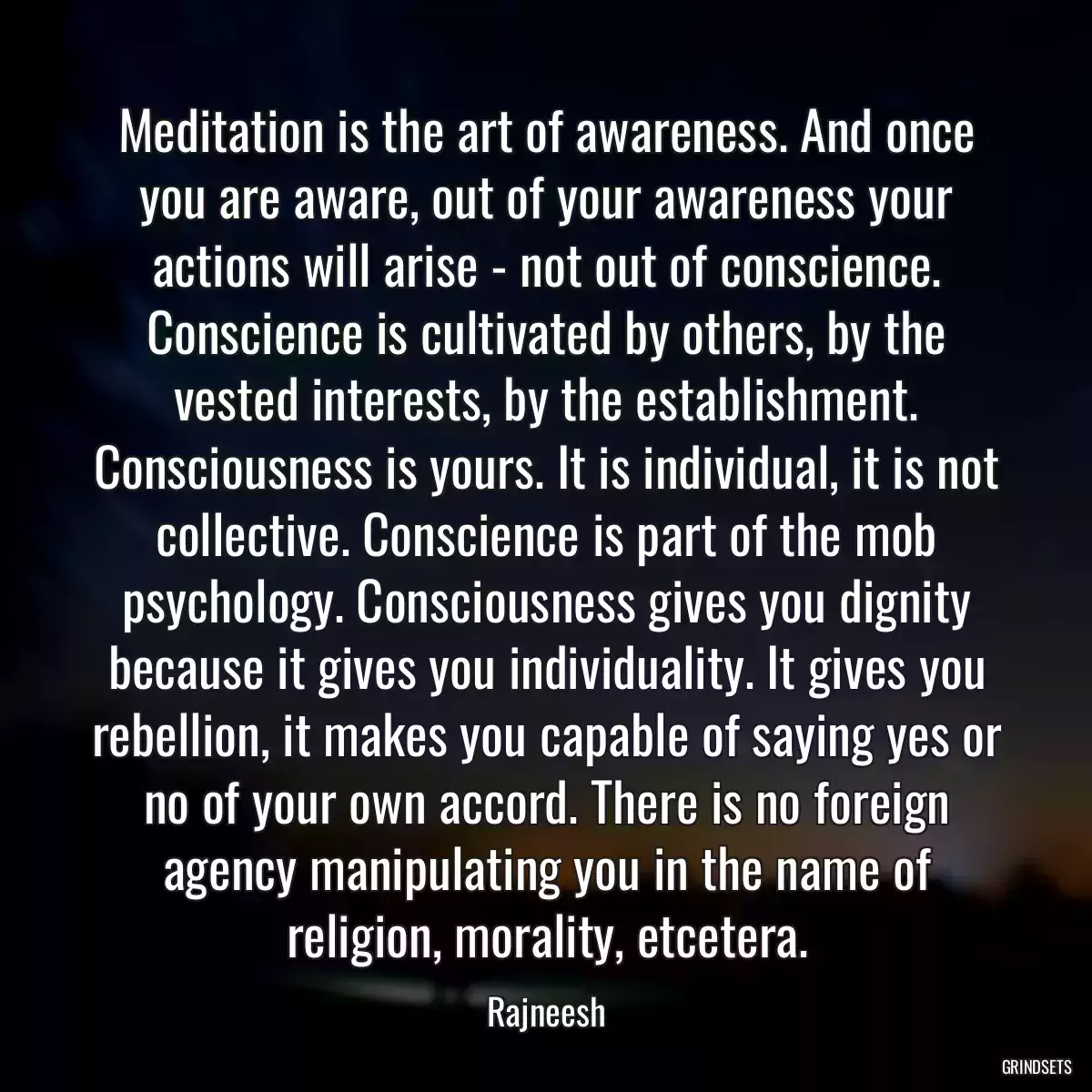 Meditation is the art of awareness. And once you are aware, out of your awareness your actions will arise - not out of conscience. Conscience is cultivated by others, by the vested interests, by the establishment. Consciousness is yours. It is individual, it is not collective. Conscience is part of the mob psychology. Consciousness gives you dignity because it gives you individuality. It gives you rebellion, it makes you capable of saying yes or no of your own accord. There is no foreign agency manipulating you in the name of religion, morality, etcetera.