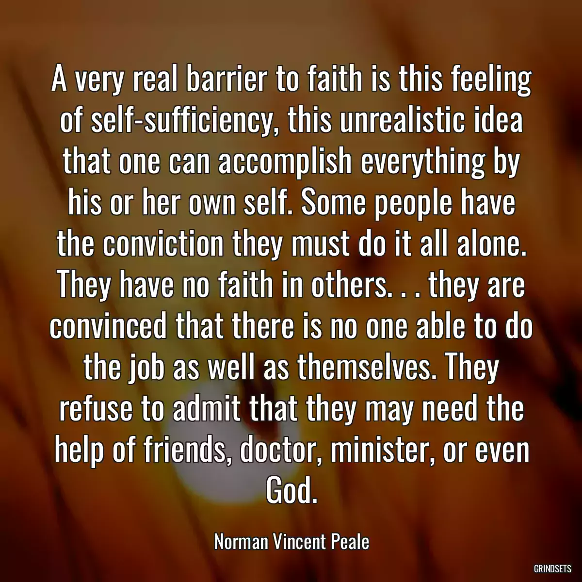 A very real barrier to faith is this feeling of self-sufficiency, this unrealistic idea that one can accomplish everything by his or her own self. Some people have the conviction they must do it all alone. They have no faith in others. . . they are convinced that there is no one able to do the job as well as themselves. They refuse to admit that they may need the help of friends, doctor, minister, or even God.