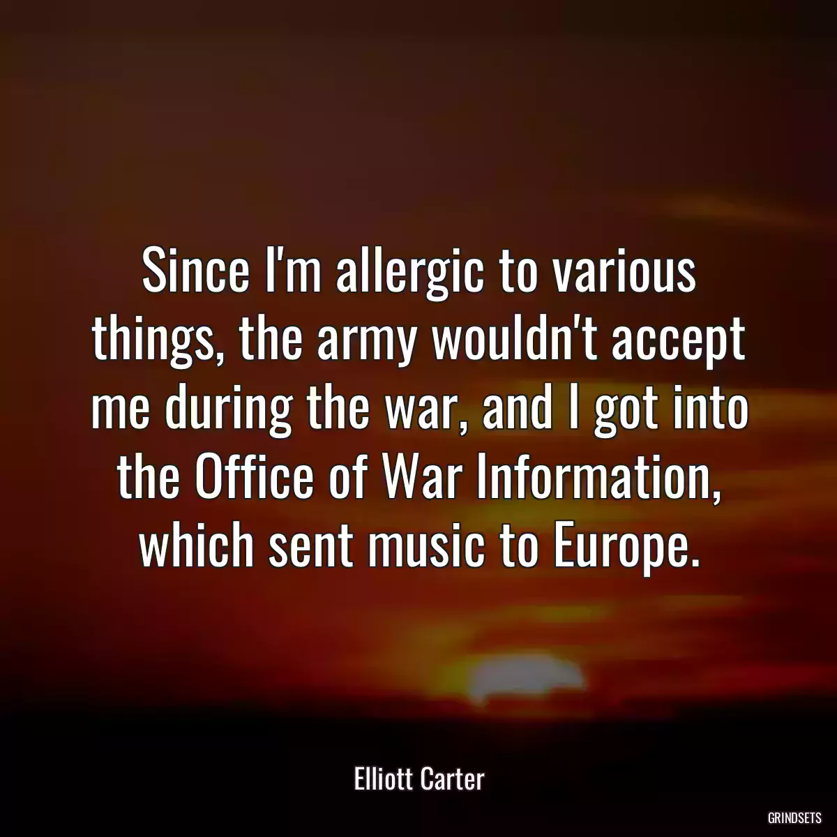 Since I\'m allergic to various things, the army wouldn\'t accept me during the war, and I got into the Office of War Information, which sent music to Europe.