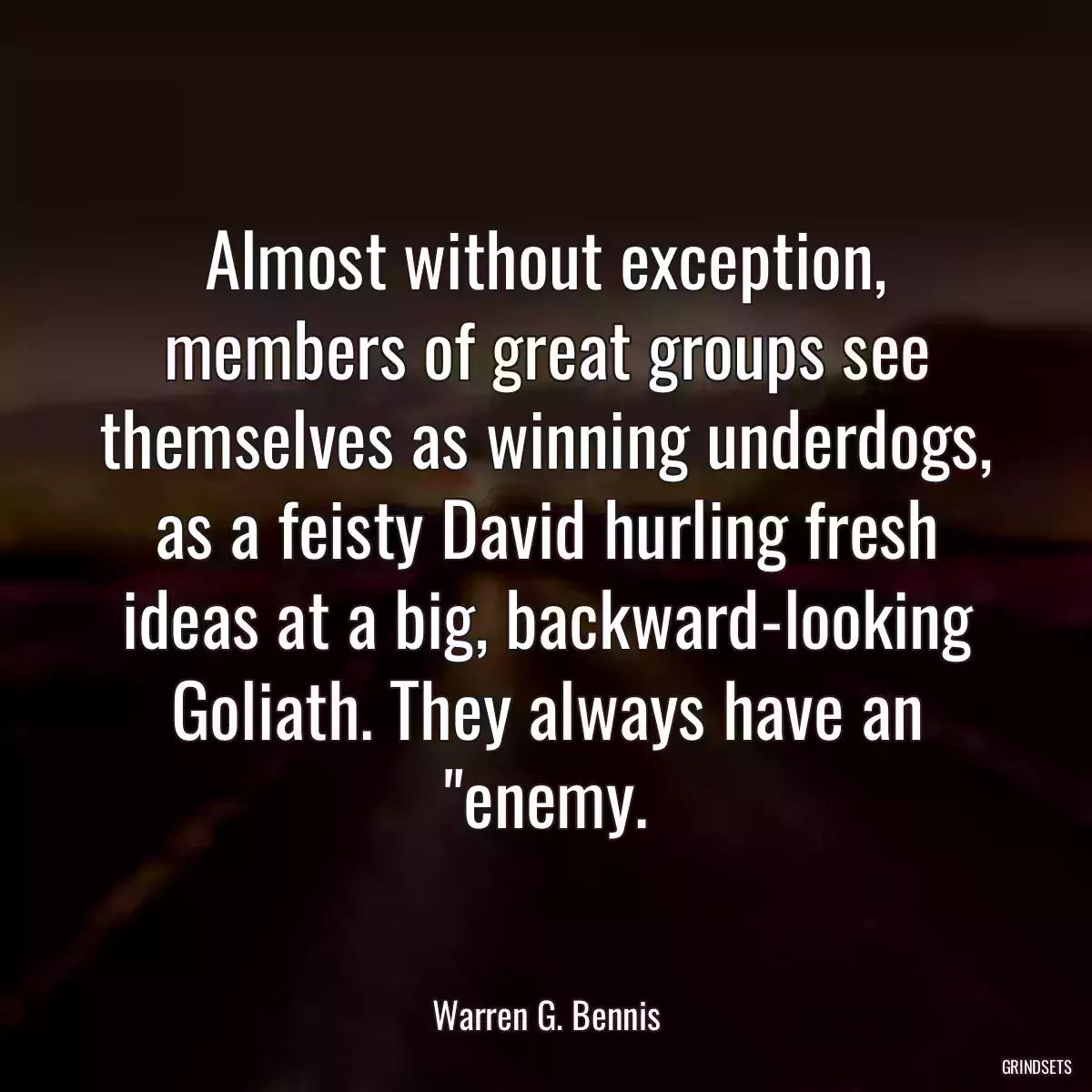 Almost without exception, members of great groups see themselves as winning underdogs, as a feisty David hurling fresh ideas at a big, backward-looking Goliath. They always have an \