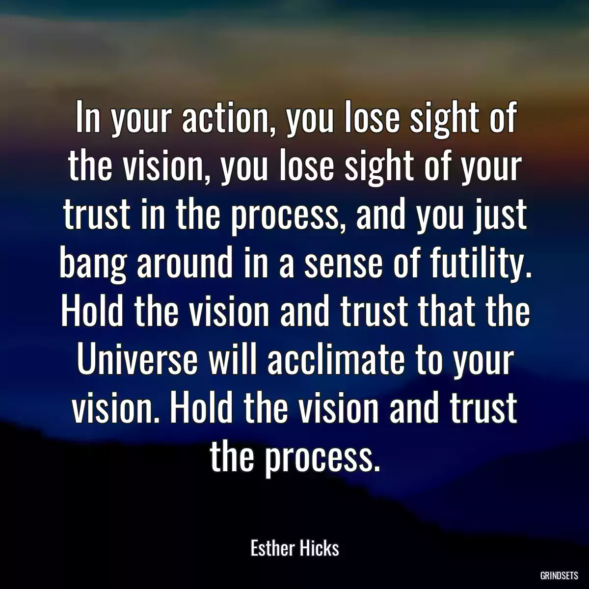 In your action, you lose sight of the vision, you lose sight of your trust in the process, and you just bang around in a sense of futility. Hold the vision and trust that the Universe will acclimate to your vision. Hold the vision and trust the process.