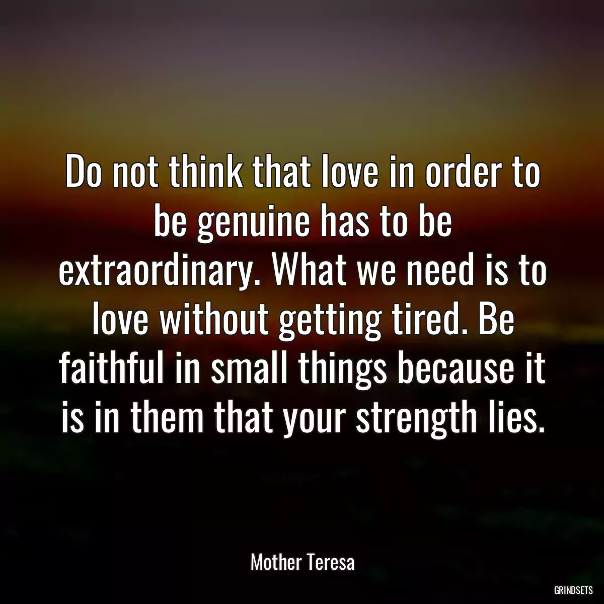 Do not think that love in order to be genuine has to be extraordinary. What we need is to love without getting tired. Be faithful in small things because it is in them that your strength lies.