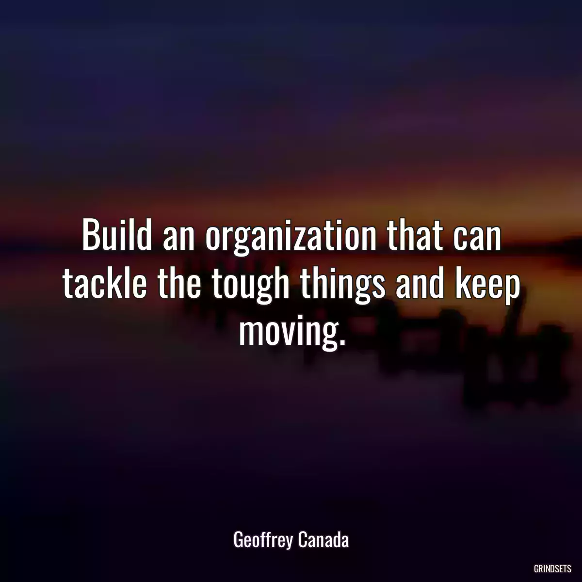 Build an organization that can tackle the tough things and keep moving.