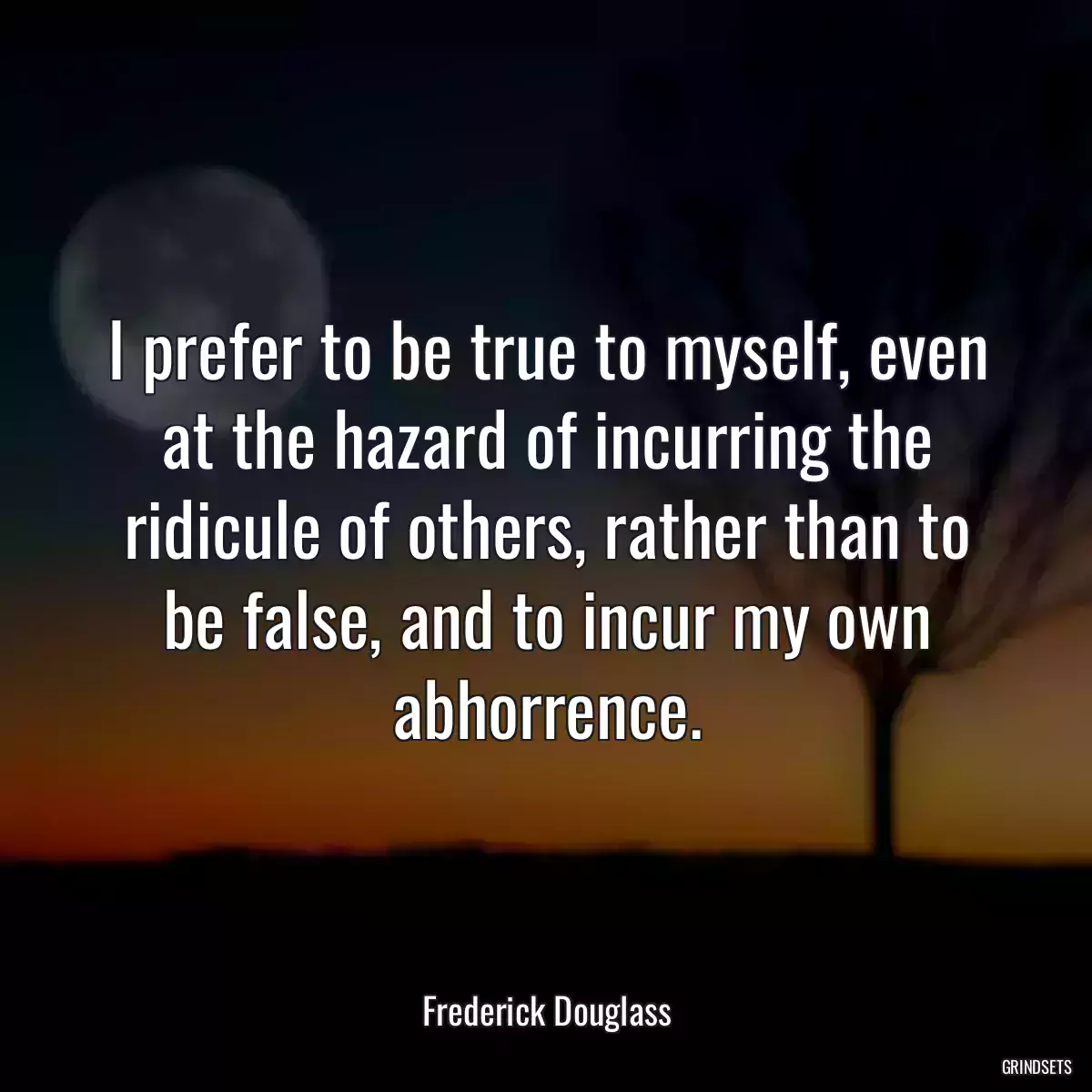 I prefer to be true to myself, even at the hazard of incurring the ridicule of others, rather than to be false, and to incur my own abhorrence.