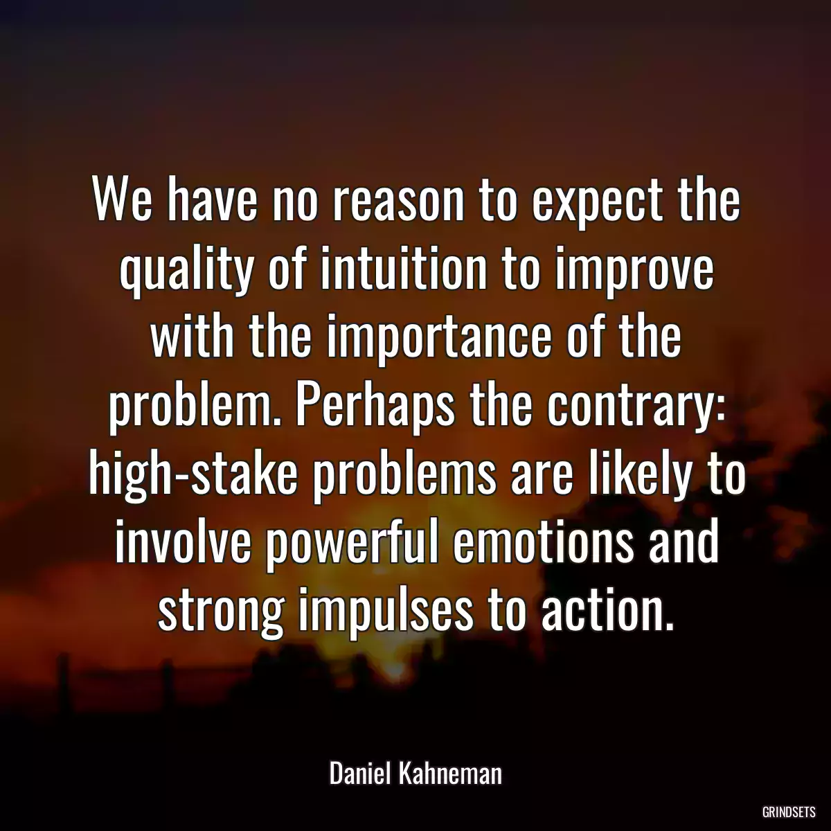 We have no reason to expect the quality of intuition to improve with the importance of the problem. Perhaps the contrary: high-stake problems are likely to involve powerful emotions and strong impulses to action.