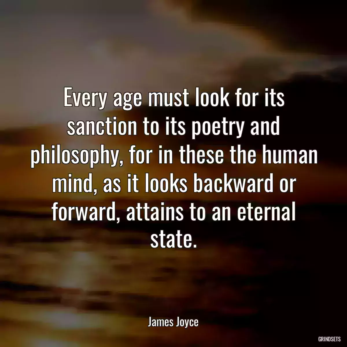 Every age must look for its sanction to its poetry and philosophy, for in these the human mind, as it looks backward or forward, attains to an eternal state.