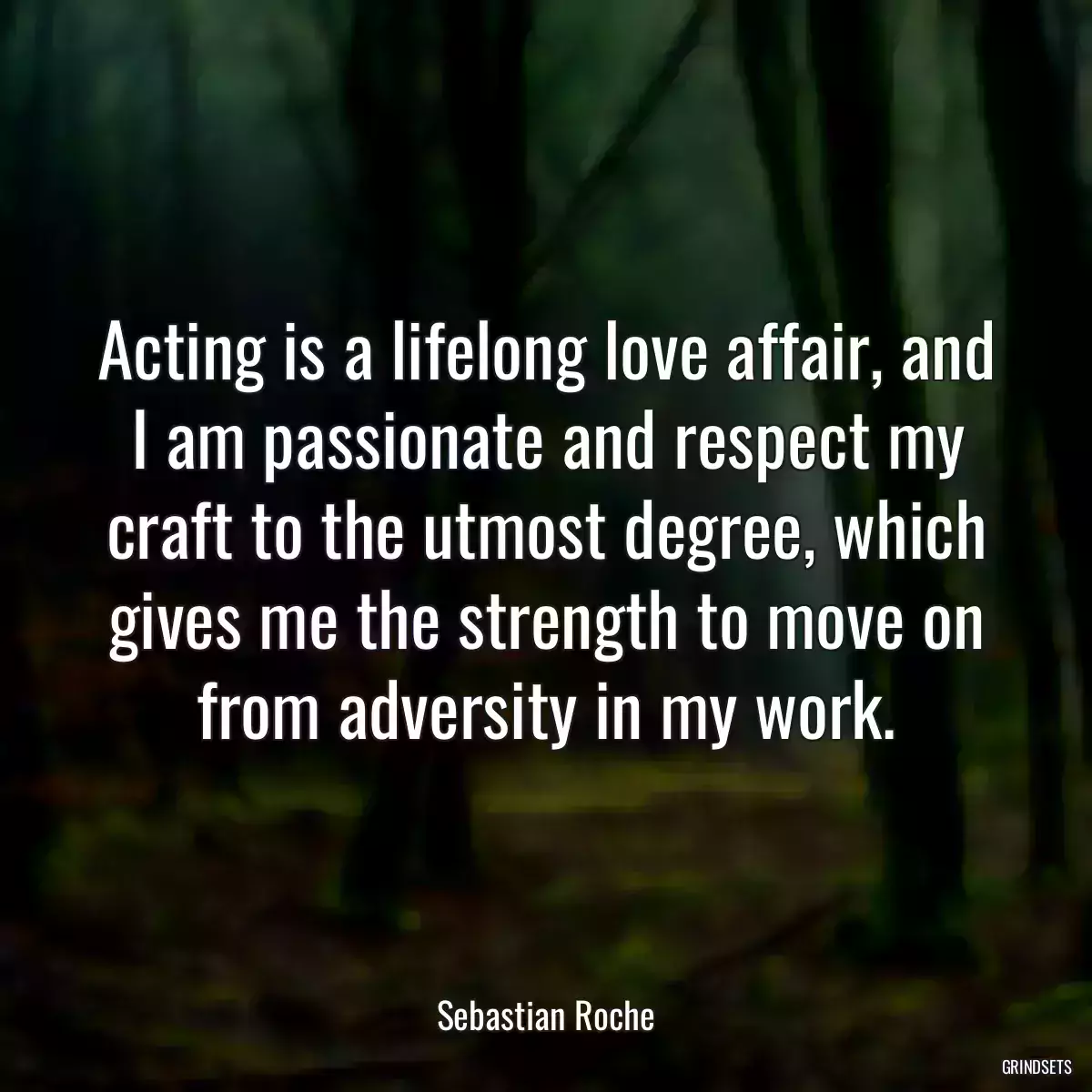 Acting is a lifelong love affair, and I am passionate and respect my craft to the utmost degree, which gives me the strength to move on from adversity in my work.