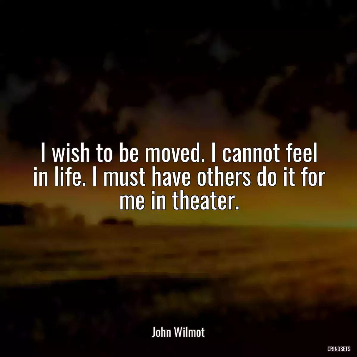 I wish to be moved. I cannot feel in life. I must have others do it for me in theater.