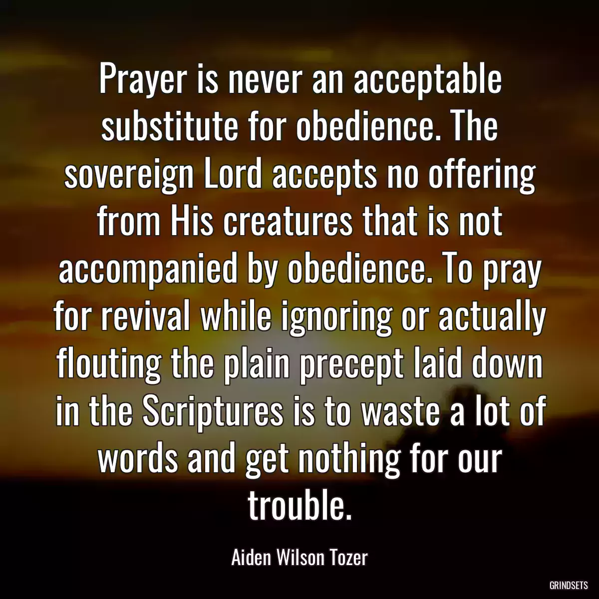 Prayer is never an acceptable substitute for obedience. The sovereign Lord accepts no offering from His creatures that is not accompanied by obedience. To pray for revival while ignoring or actually flouting the plain precept laid down in the Scriptures is to waste a lot of words and get nothing for our trouble.