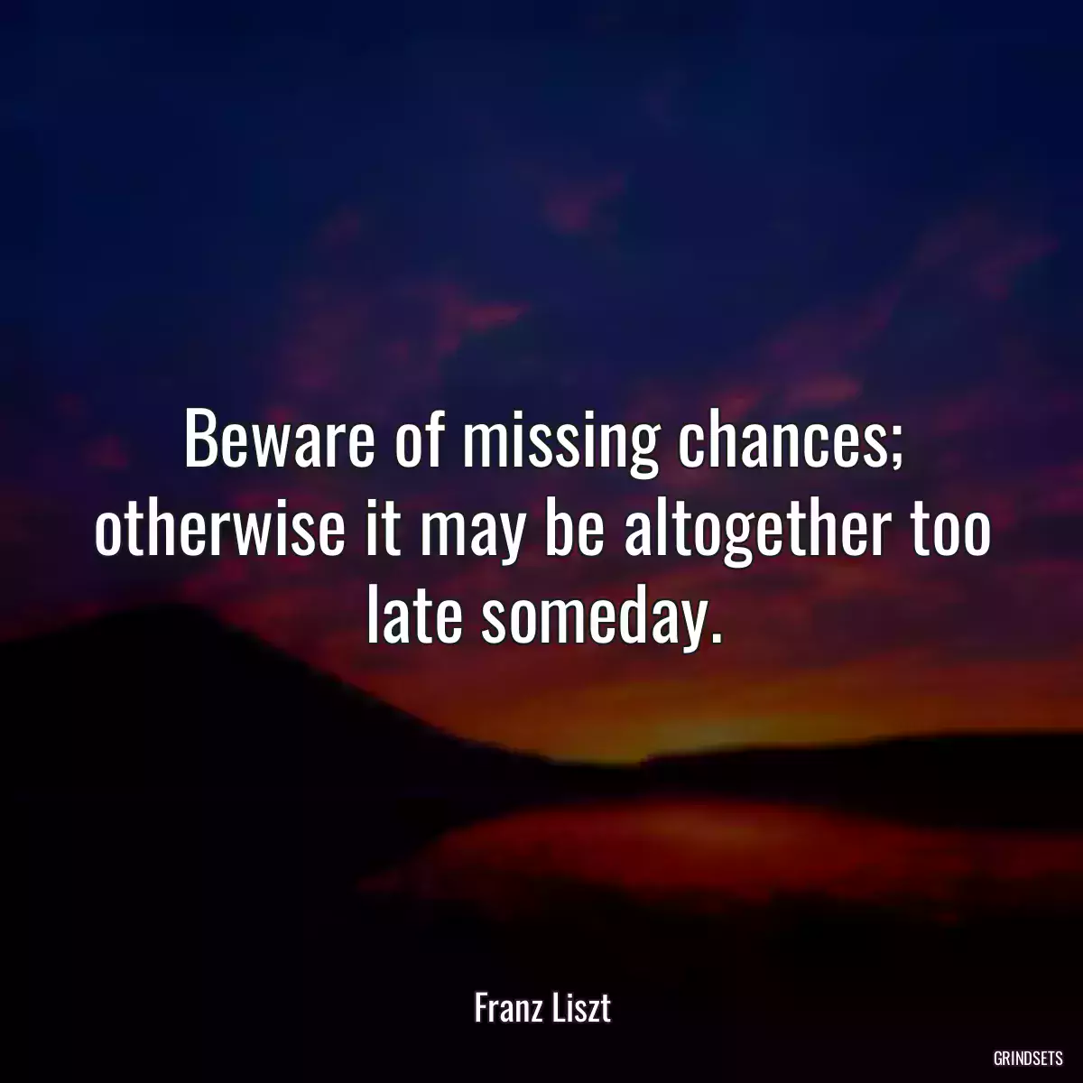 Beware of missing chances; otherwise it may be altogether too late someday.