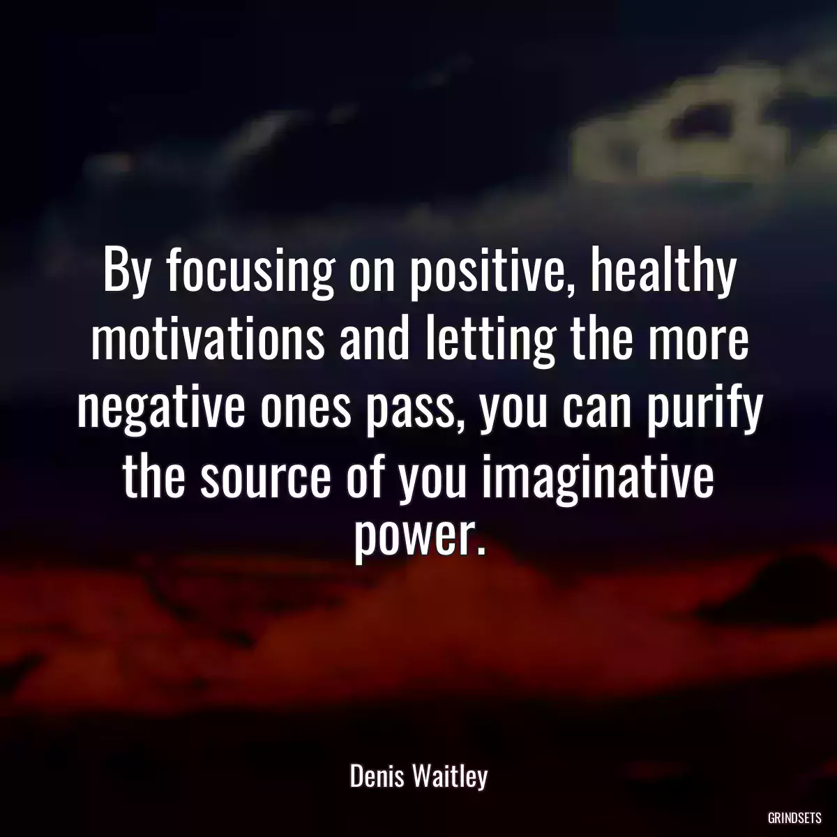 By focusing on positive, healthy motivations and letting the more negative ones pass, you can purify the source of you imaginative power.