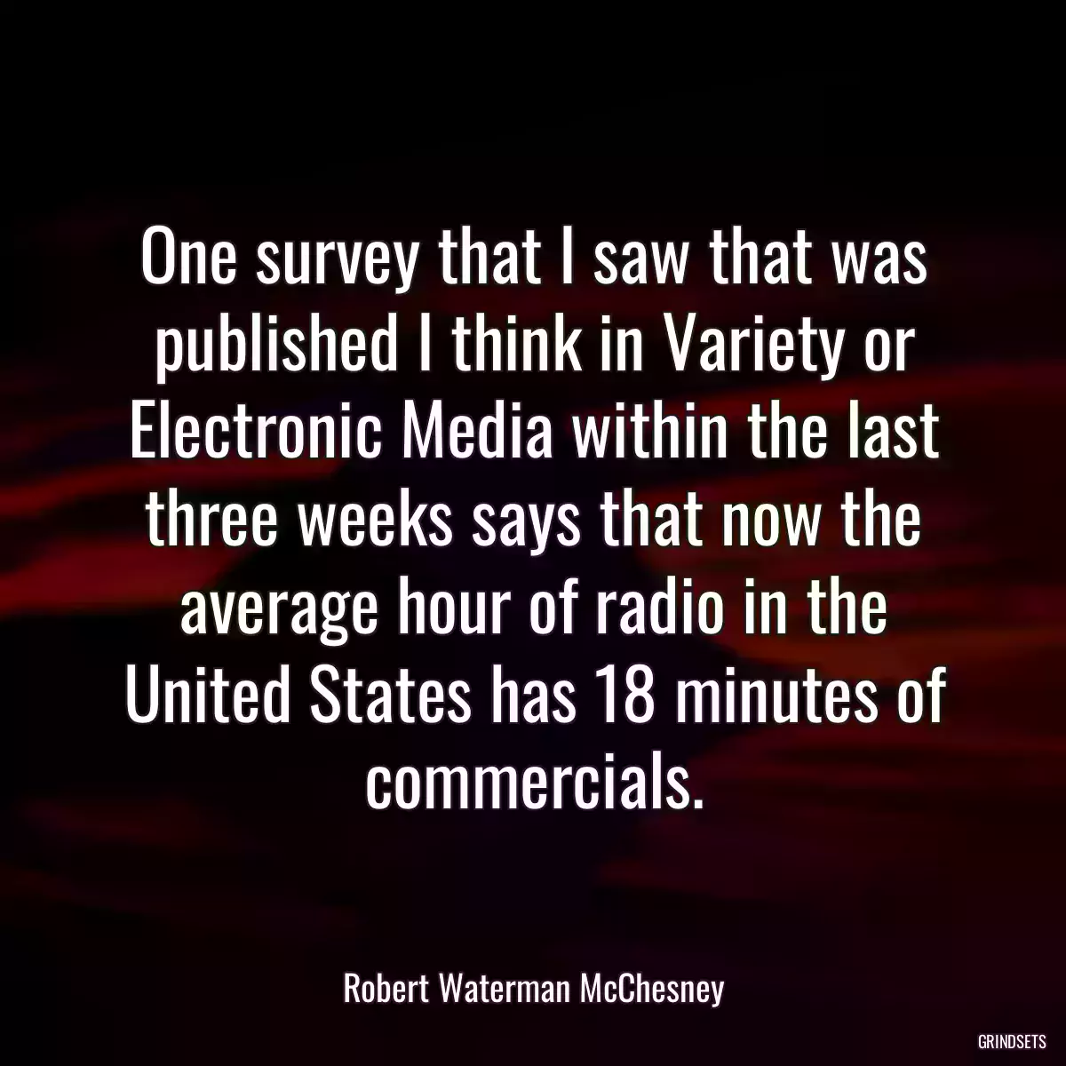 One survey that I saw that was published I think in Variety or Electronic Media within the last three weeks says that now the average hour of radio in the United States has 18 minutes of commercials.