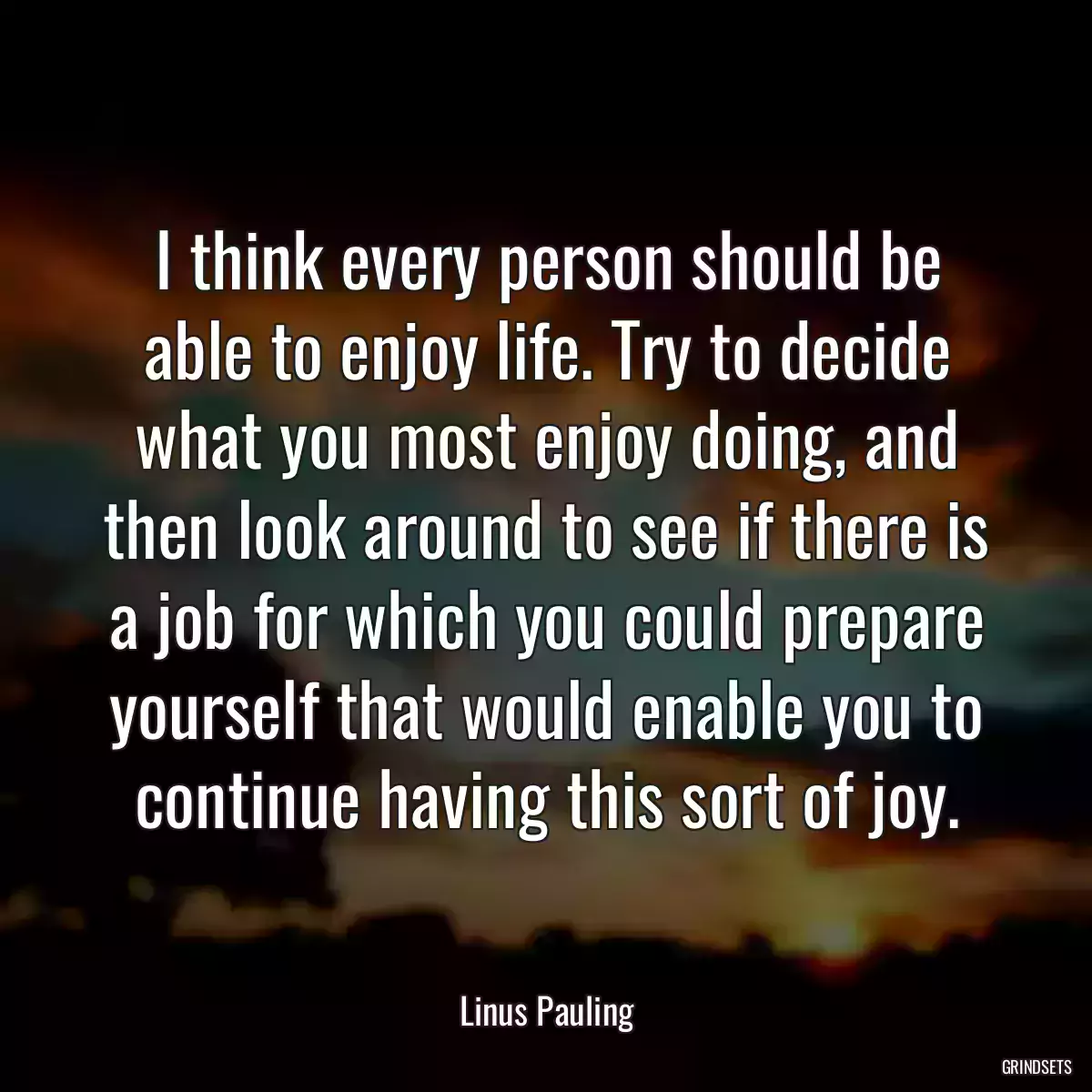 I think every person should be able to enjoy life. Try to decide what you most enjoy doing, and then look around to see if there is a job for which you could prepare yourself that would enable you to continue having this sort of joy.