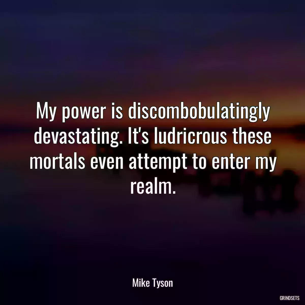 My power is discombobulatingly devastating. It\'s ludricrous these mortals even attempt to enter my realm.