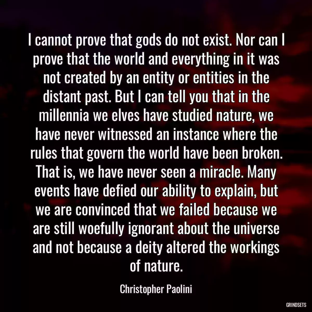 I cannot prove that gods do not exist. Nor can I prove that the world and everything in it was not created by an entity or entities in the distant past. But I can tell you that in the millennia we elves have studied nature, we have never witnessed an instance where the rules that govern the world have been broken. That is, we have never seen a miracle. Many events have defied our ability to explain, but we are convinced that we failed because we are still woefully ignorant about the universe and not because a deity altered the workings of nature.