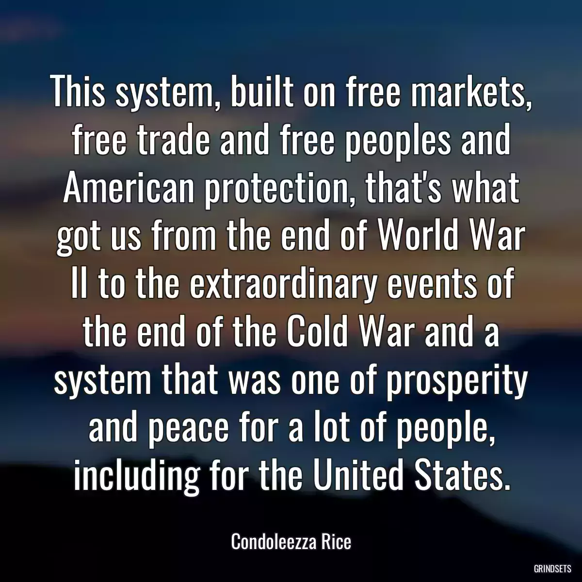 This system, built on free markets, free trade and free peoples and American protection, that\'s what got us from the end of World War II to the extraordinary events of the end of the Cold War and a system that was one of prosperity and peace for a lot of people, including for the United States.