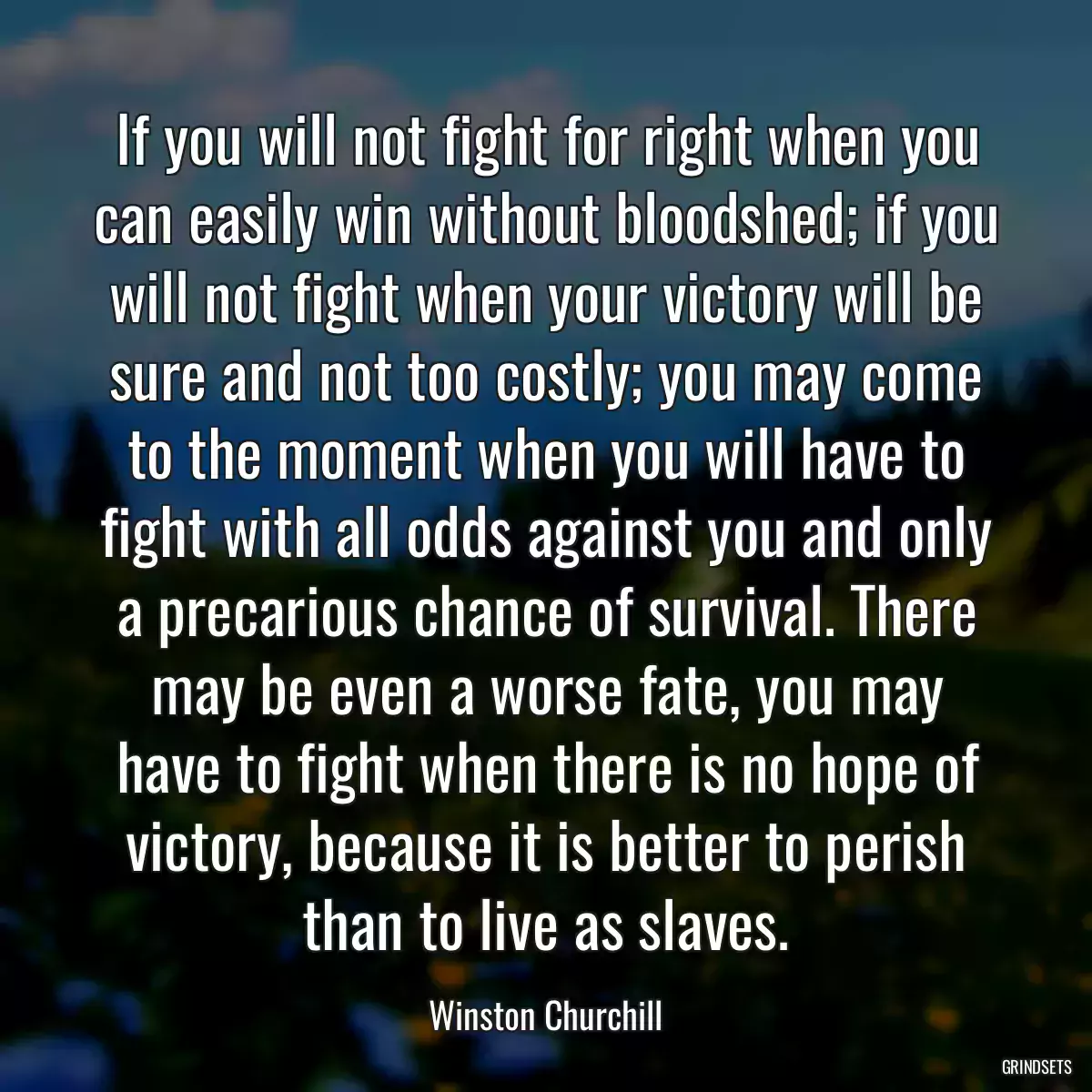 If you will not fight for right when you can easily win without bloodshed; if you will not fight when your victory will be sure and not too costly; you may come to the moment when you will have to fight with all odds against you and only a precarious chance of survival. There may be even a worse fate, you may have to fight when there is no hope of victory, because it is better to perish than to live as slaves.