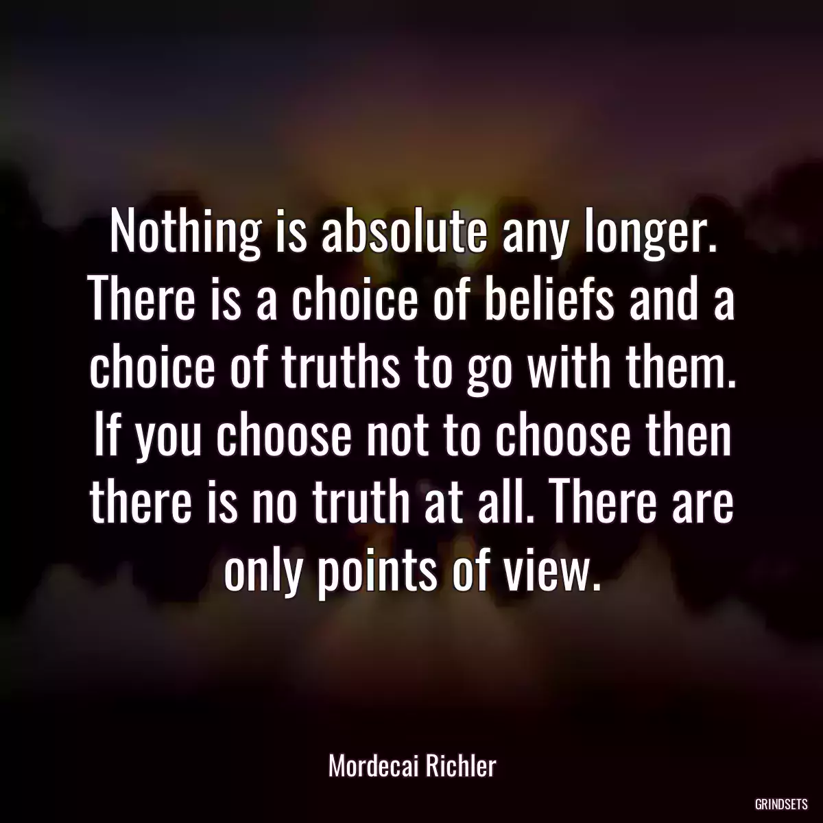 Nothing is absolute any longer. There is a choice of beliefs and a choice of truths to go with them. If you choose not to choose then there is no truth at all. There are only points of view.