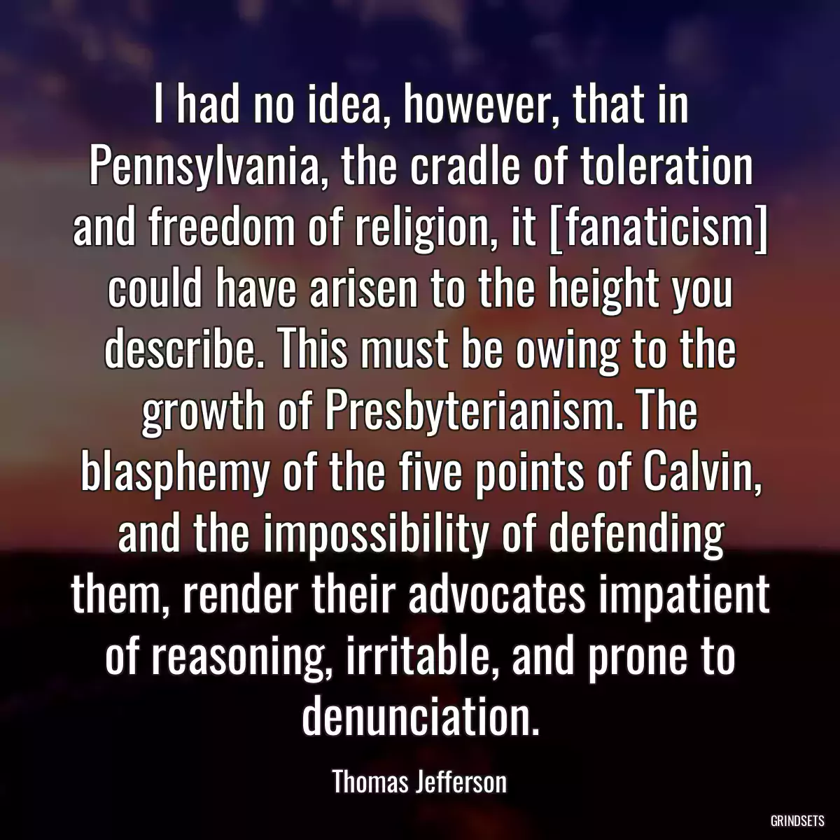 I had no idea, however, that in Pennsylvania, the cradle of toleration and freedom of religion, it [fanaticism] could have arisen to the height you describe. This must be owing to the growth of Presbyterianism. The blasphemy of the five points of Calvin, and the impossibility of defending them, render their advocates impatient of reasoning, irritable, and prone to denunciation.