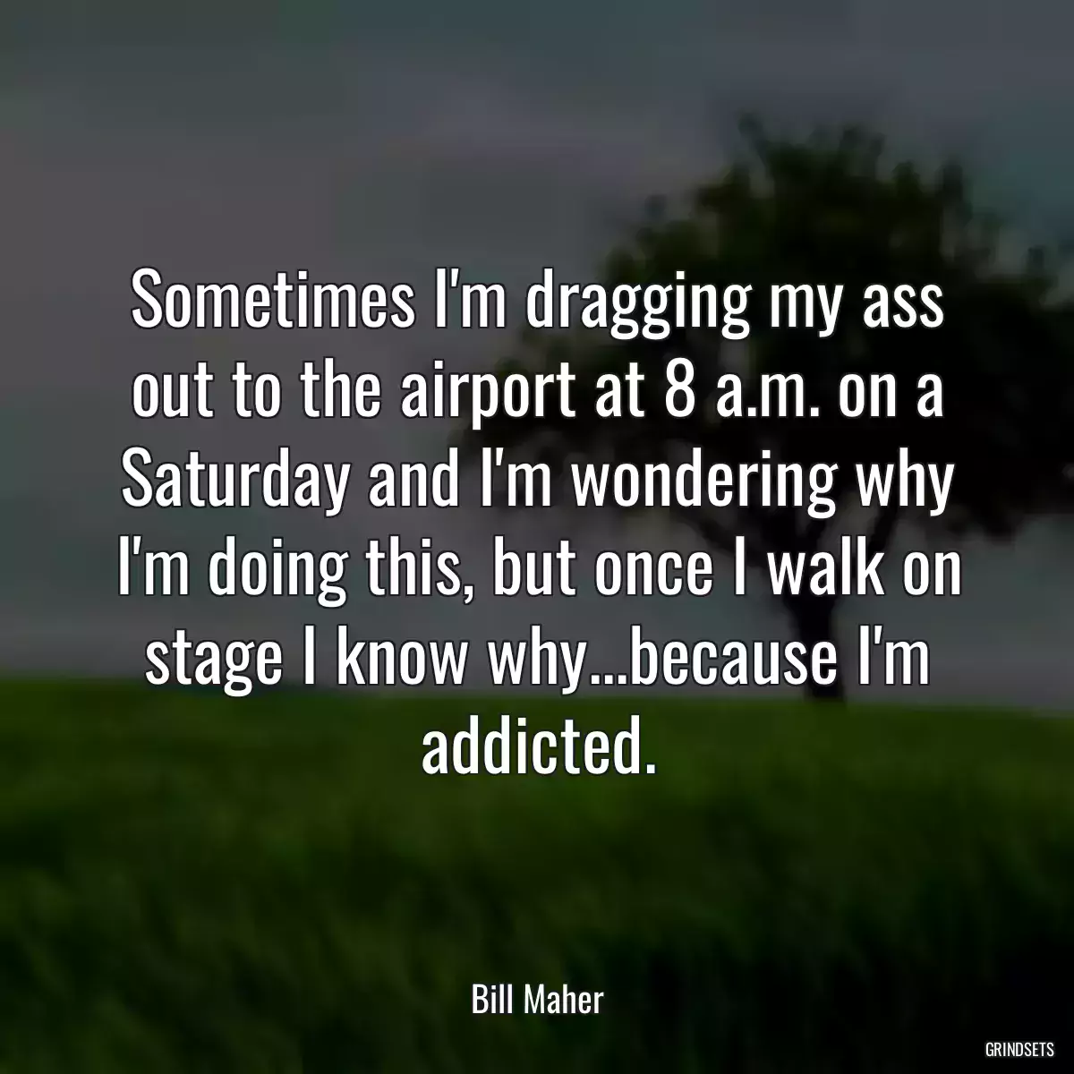 Sometimes I\'m dragging my ass out to the airport at 8 a.m. on a Saturday and I\'m wondering why I\'m doing this, but once I walk on stage I know why...because I\'m addicted.